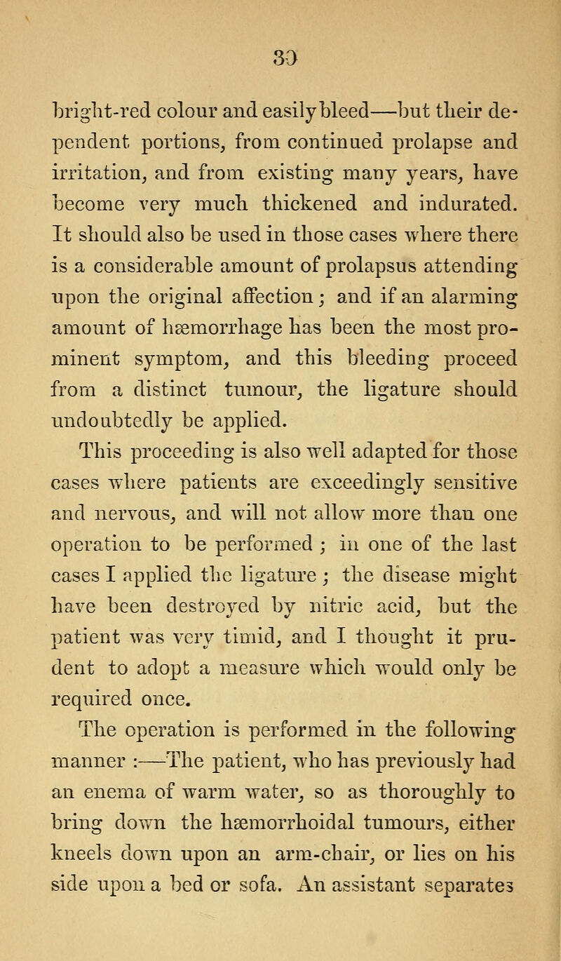 bright-red colour and easily bleed—but tbeir de- pendent portions, from continued prolapse and irritation, and from existing many years, have become very much thickened and indurated. It should also be used in those cases where there is a considerable amount of prolapsus attending upon the original affection; and if an alarming amount of haemorrhage has been the most pro- minent symptom, and this bleeding proceed from a distinct tumour, the ligature should undoubtedly be applied. This proceeding is also well adapted for those cases where patients are exceedingly sensitive and nervous, and will not allow more than one operation to be performed ; in one of the last cases I applied the ligature ; the disease might have been destroyed by nitric acid, but the patient was very timid, and I thought it pru- dent to adopt a measure which would only be required once. The operation is performed in the following manner :—The patient, who has previously had an enema of warm water, so as thoroughly to bring down the hsemorrhoidal tumours, either kneels down upon an arm-chair, or lies on his side upon a bed or sofa. An assistant separates