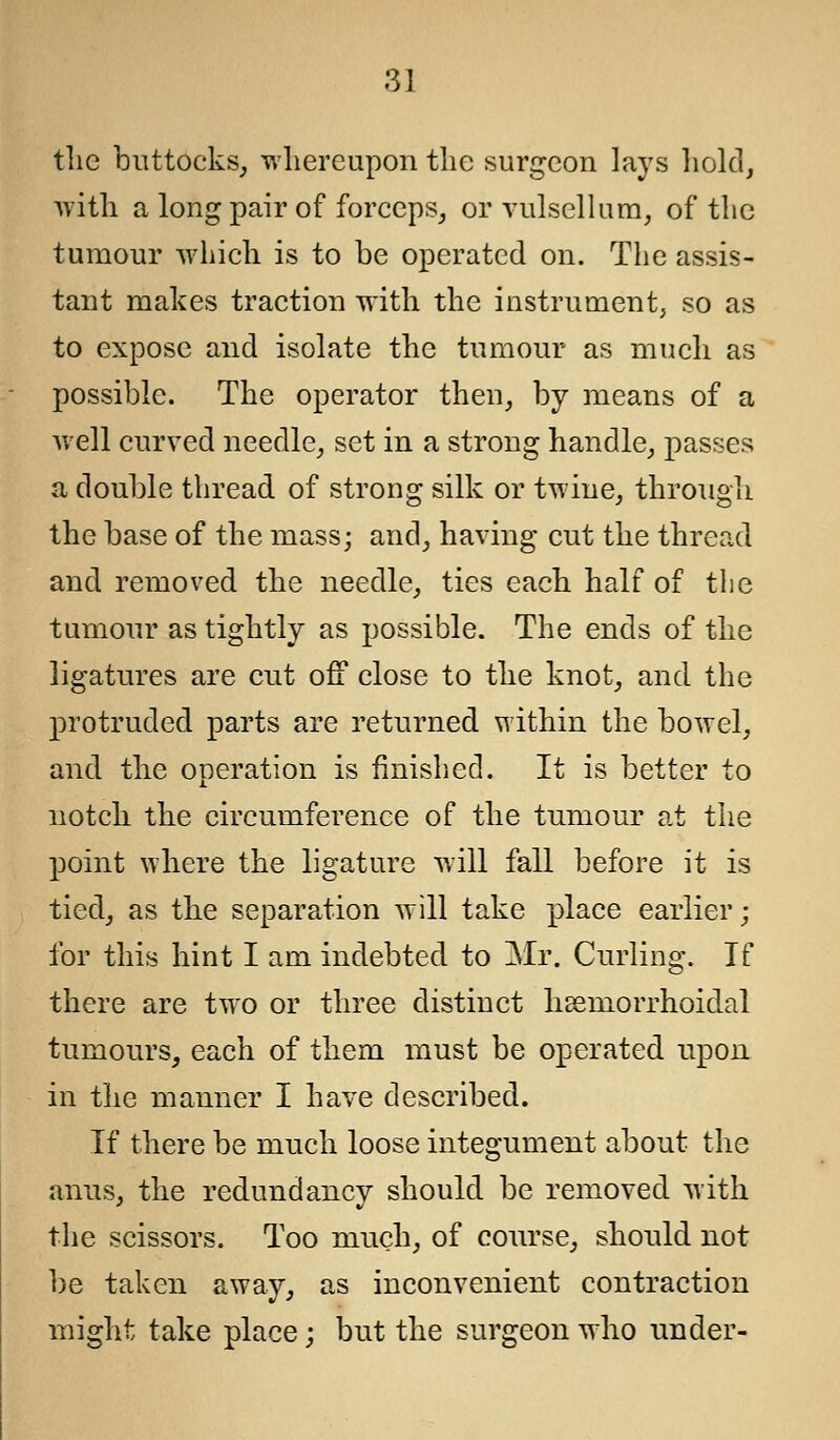 tlic buttocks, whereupon the surgeon lays hold, with a long pair of forceps, or vulsellum, of the tumour which is to be operated on. The assis- tant makes traction with the instrument, so as to expose and isolate the tumour as much as possible. The operator then, by means of a well curved needle, set in a strong handle, passes a double thread of strong silk or twine, through the base of the mass; and, having cut the thread and removed the needle, ties each half of the tumour as tightly as possible. The ends of the ligatures are cut off close to the knot, and the protruded parts are returned within the bowel, and the operation is finished. It is better to notch the circumference of the tumour at the point where the ligature will fall before it is tied, as the separation will take place earlier; for this hint I am indebted to Mr. Curling. If there are two or three distinct hemorrhoidal tumours, each of them must be operated upon in the manner I have described. If there be much loose integument about the anus, the redundancy should be removed with the scissors. Too much, of course, should not be taken away, as inconvenient contraction might take place; but the surgeon who under-