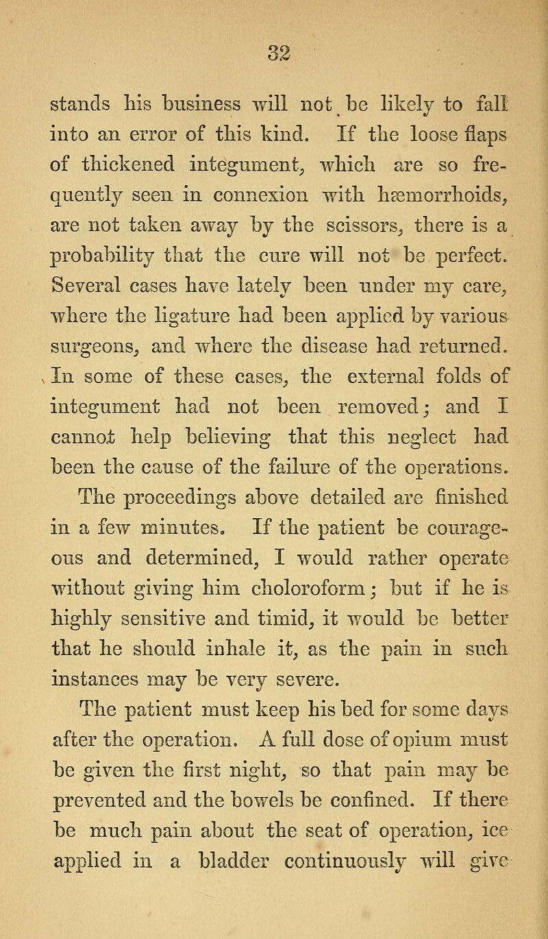 stands his business will not be likely to fall into an error of this kind. If the loose flaps of thickened integument, which are so fre- quently seen in connexion with haemorrhoids, are not taken away by the scissors, there is a probability that the cure will not be perfect. Several cases have lately been under my care, where the ligature had been applied by various surgeons, and where the disease had returned. ^ In some of these cases, the external folds of integument had not been removed; and I cannot help believing that this neglect had been the cause of the failure of the operations. The proceedings above detailed are finished in a few minutes. If the patient be courage- ous and determined, I would rather operate without giving him choloroform; but if he is highly sensitive and timid, it would be better that he should inhale it, as the pain in such instances may be very severe. The patient must keep his bed for some days after the operation. A full dose of opium must be given the first night, so that pain may be prevented and the bowels be confined. If there be much pain about the seat of operation, ice applied in a bladder continuously will give