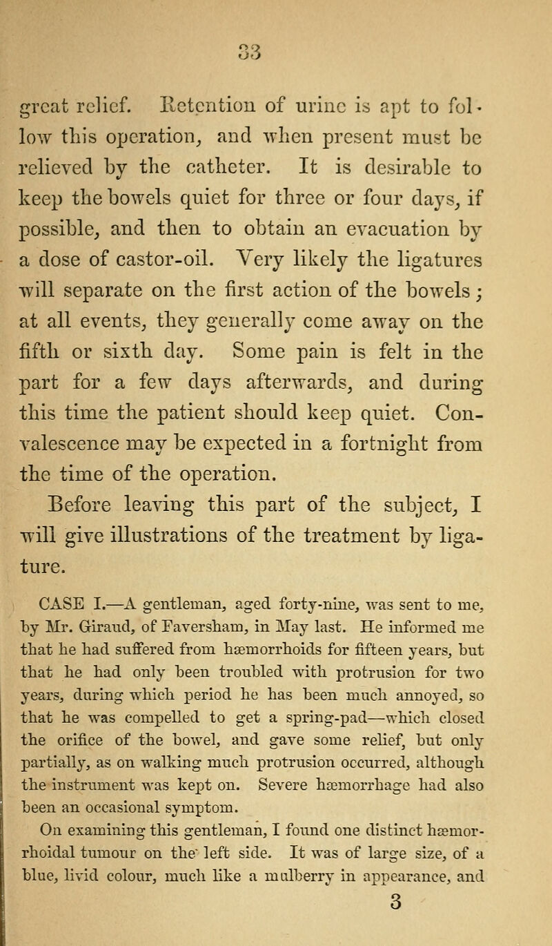 great relief, lletention of urine is apt to fol • low this operation, and when present must be relieved by the catheter. It is desirable to keep the bowels quiet for three or four days, if possible, and then to obtain an evacuation by a dose of castor-oil. Very likely the ligatures will separate on the first action of the bowels; at all events, they generally come away on the fifth or sixth day. Some pain is felt in the part for a few days afterwards, and during this time the patient should keep quiet. Con- valescence may be expected in a fortnight from the time of the operation. Before leaving this part of the subject, I will give illustrations of the treatment by liga- ture. CASE I.—A gentleman, aged forty-nine, was sent to me, by Mr. Giraud, of Favershain, in May last. He informed me that he had suffered from haemorrhoids for fifteen years, but that he had only been troiabled with protrusion for two years, during which period he has been much annoyed, so that he was compelled to get a spring-pad—which closed the orifice of the bowel, and gave some relief, but only partially, as on walking much protrusion occurred, although the instrument was kept on. Severe haemorrhage had also been an occasional symptom. On examining this gentleman, I found one distinct hemor- rhoidal tumour on the' left side. It was of large size, of a blue, livid colour, much like a mulberry in appearance, and 3