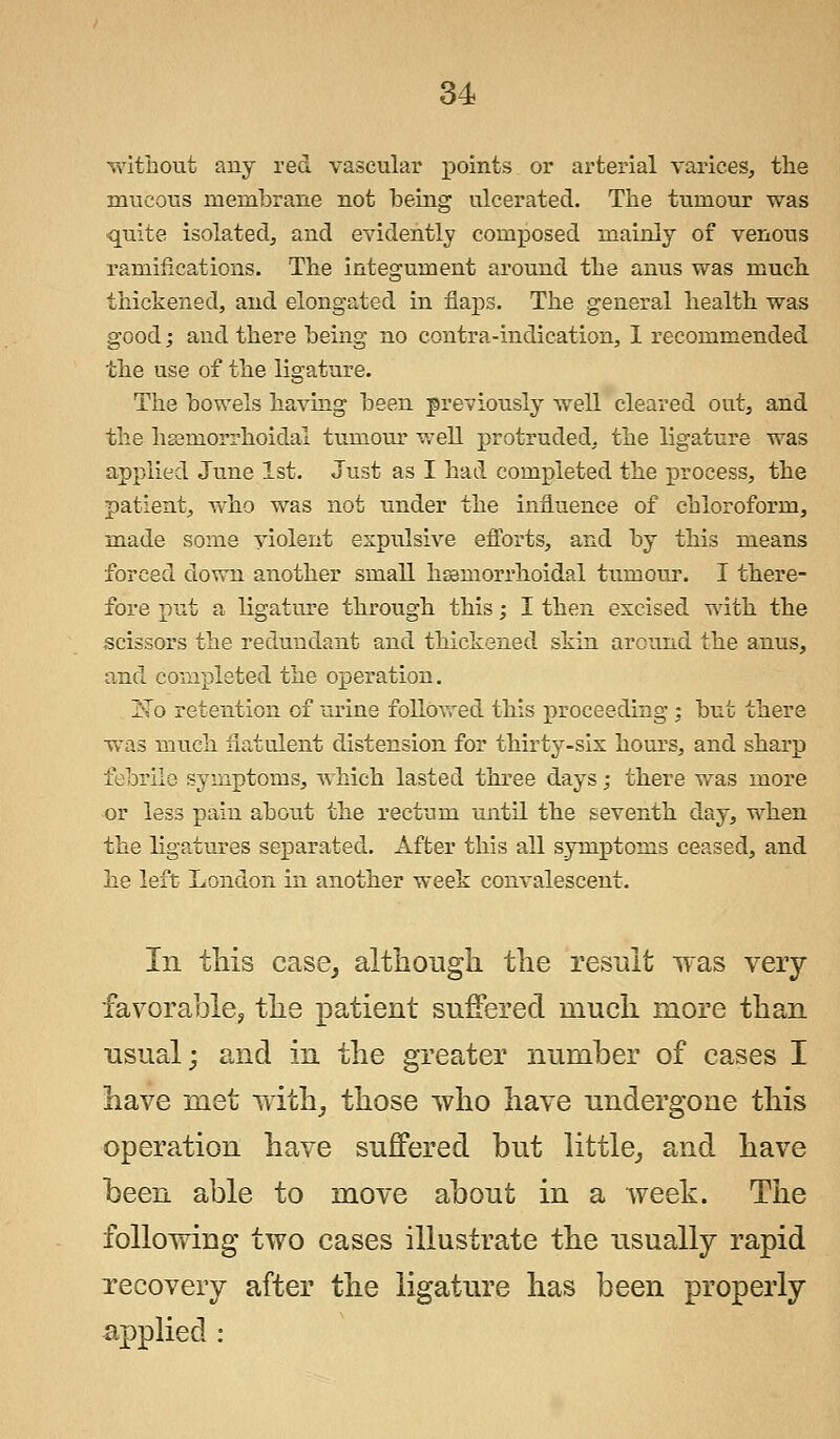 without any red vascular points or arterial varices, the mucous membrane not being ulcerated. The tumour was quite isolated, and evidently composed mainly of venous ramifications. The integument around the anus was much thickened, and elongated in flaps. The general health was good; and there being no contra-indication, I recommended the use of the ligature. The bowels having been previously well cleared out, and the haeniorrhoidal tumour well protruded, the ligature was applied June 1st. Just as I had completed the process, the patient, who was not under the influence of chloroform, made some violent expulsive efforts, and by this means forced down another small hemorrhoidal tumour. I there- fore put a ligature through this; I then excised with the scissors the redundant and thickened skin around the anus, and completed the operation. >To retention of urine followed this proceeding; but there was much flatulent distension for thirty-six hours, and sharp febrile symptoms, which lasted three days; there was more or less pain about the rectum until the seventh day, when the ligatures separated. After this all symptoms ceased, and he left London in another week convalescent. In this case, although the result was very favorable, the patient suffered much more than usual; and in the greater number of cases I have met with, those who have undergone this operation have suffered but little, a,nd have been able to move about in a week. The following two cases illustrate the usually rapid recovery after the ligature has been properly applied :