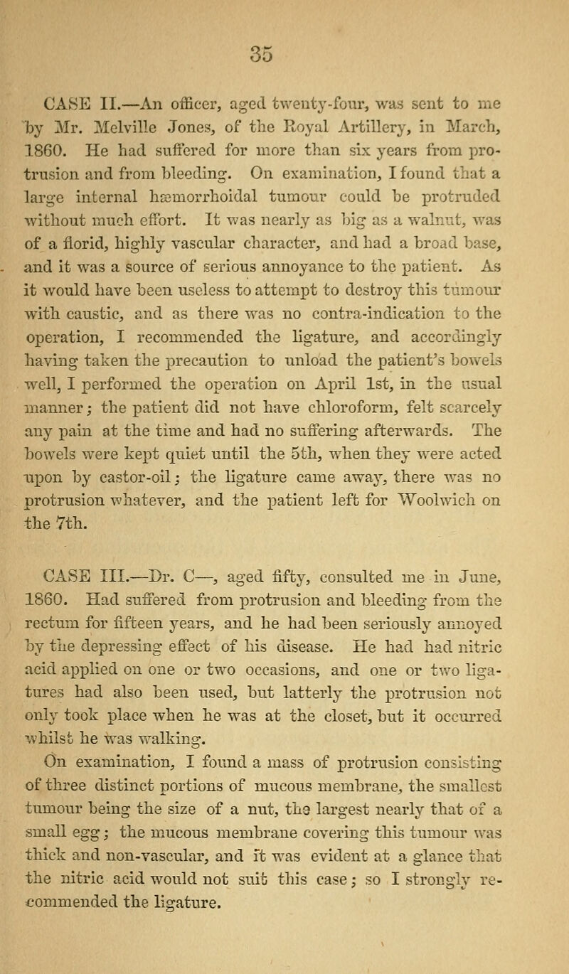 CASE II.—An officer, aged twenty-four, was sent to me by Mr. Melville Jones, of the Royal Artillery, in March, 1860. He had suffered for more than six years from pro- trusion and from bleeding. On examination, I found that a large internal hemorrhoidal tumour could he protruded without much effort. It was nearly as big as a walnut, was of a florid, highly vascular character, and had a broad base, and it was a source of serious annoyance to the patient. As it would have been useless to attempt to destroy this tumour with caustic, and as there was no contra-indication to the operation, I recommended the ligature, and accordingly having taken the precaution to unload the patient's bowels well, I performed the operation on April 1st, in the usual manner; the patient did not have chloroform, felt scarcely any pain at the time and had no suffering afterwards. The bowels were kept quiet until the 5th, when they were acted npon by castor-oil; the ligature came away, there was no protrusion whatever, and the patient left for Woolwich on the 7th. CASE III.—Dr. C—, aged fifty, consulted me in June, 1860. Had suffered from protrusion and bleeding from the rectum for fifteen years, and he had been seriously annoyed by the depressing effect of his disease. He had had nitric acid applied on one or two occasions, and one or two liga- tures had also been used, but latterly the protrusion not only took place when he was at the closet, but it occurred whilst he was walking. On examination, I found a mass of protrusion consisting of three distinct portions of mucous membrane, the smallest tumour being the size of a nut, tha largest nearly that of a small egg; the mucous membrane covering this tumour was thick and non-vascular, and it was evident at a glance that the nitric acid would not suit this case; so I strongly re- commended the ligature.