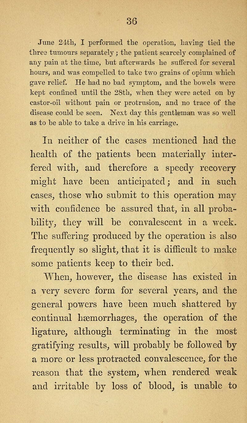 June 24th, I performed the operation, having tied the three tumours separately; the patient scarcely complained of any pain at the time, hut afterwards he suffered for several hours, and was compelled to take two grains of opium which gave relief. He had no bad symptom, and the bowels were kept confined until the 28th, when they were acted on by castor-oil without pain or protrusion, and no trace of the disease could be seen. Next day this gentleman was so well as to be able to take a drive in his carriage. In neither of the cases mentioned had the health of the patients been materially inter- fered with, and therefore a speedy recovery might have been anticipated; and in such cases, those who snbmit to this operation may with confidence be assured that, in all proba- bility, they will be convalescent in a week. The suffering produced by the operation is also frequently so slight, that it is difficult to make some patients keep to their bed. When, however, the disease has existed in a very severe form for several years, and the general powers have been much shattered by continual hemorrhages, the operation of the ligature, although terminating in the most gratifying results, will probably be followed by a more or less protracted convalescence, for the reason that the system, when rendered weak and irritable by loss of blood, is unable to