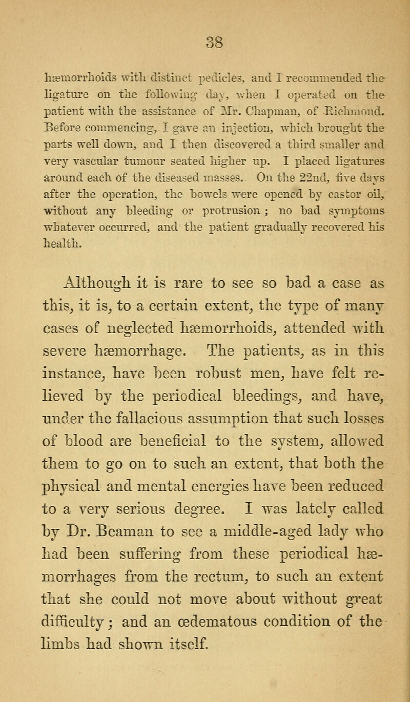 haemorrhoids with distinct pedicles, and I recommended the ligature on the following day, when I operated on the patient with the assistance of Mr, Chapman, of Richmond. Before commencing, I gave an injection, which brought the parts well down, and I then discovered a third smaller and very vascular tumour seated higher up. I placed ligatures around each of the diseased masses. On the 22nd, five days after the operation, the bowels were opened by castor oil, without any bleeding or protrusion; no bad symptoms whatever occurred, and the patient gradually recovered his health. Although it is rare to see so bad a case as this, it is, to a certain extent, the type of many cases of neglected haemorrhoids, attended with severe haemorrhage. The patients, as in this instance, have been robust men, have felt re- lieved by the periodical bleedings, and have, under the fallacious assumption that such losses of blood are beneficial to the system, allovred them to go on to such an extent, that both the physical and mental energies have been reduced to a very serious degree. I vras lately called by Dr. Beamau to see a middle-aged lady who had been suffering from these periodical hae- morrhages from the rectum, to such an extent that she could not move about without great difficulty; and an cedematous condition of the limbs had shown itself.