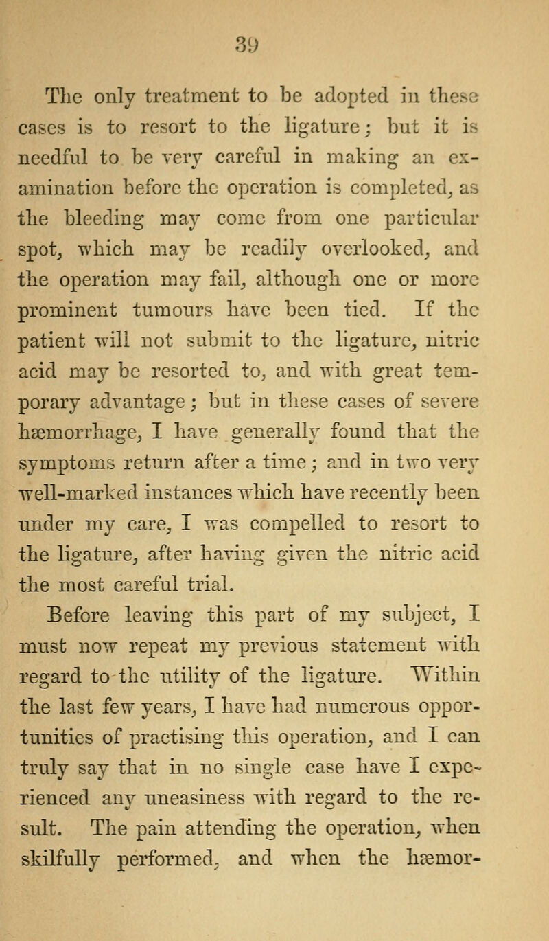 The only treatment to be adopted in these cases is to resort to the ligature; but it is needful to be very careful in making an ex- amination before the operation is completed, as the bleeding may come from one particular spot, which may be readily overlooked, and the operation may fail, although one or more prominent tumours have been tied. If the patient will not submit to the ligature, nitric acid may be resorted to, and with great tem- porary advantage; but in these cases of severe haemorrhage, I have generally found that the symptoms return after a time; and in two very well-marked instances which have recently been under my care, I was compelled to resort to the ligature, after having given the nitric acid the most careful trial. Before leaving this part of my subject, I must now repeat my previous statement with regard to the utility of the ligature. Within the last few years, I have had numerous oppor- tunities of practising this operation, and I can truly say that in no single case have I expe- rienced any uneasiness with regard to the re- sult. The pain attending the operation, when skilfully performed, and when the haernor-