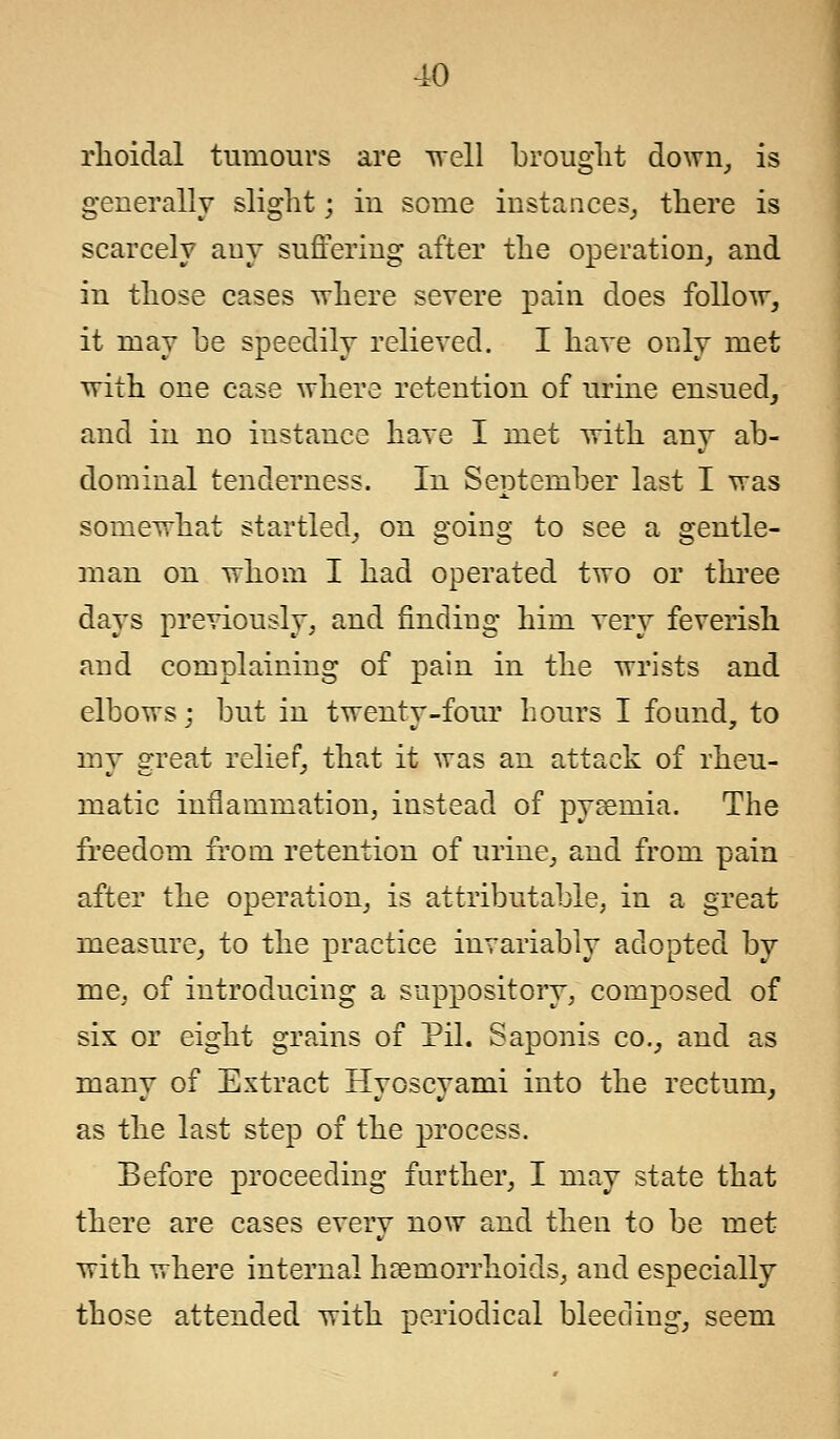 rlioidal tumours are well brought down, is generally slight; in some instances, there is scarcely any suffering after the operation, and in those cases where severe pain does follow, it may be speedily relieved. I have only met with one case where retention of urine ensued, and in no instance have I met with any ab- dominal tenderness. In September last I was somewhat startled, on going to see a gentle- man on whom I had operated two or three days previously, and finding him very feverish and complaining of pain in the wrists and elbows; but in twenty-four hours I found, to my great relief, that it was an attack of rheu- matic inflammation, instead of pyemia. The freedom from retention of urine, and from pain after the operation, is attributable, in a great measure, to the practice invariably adopted by me, of introducing a suppository, composed of six or eight grains of Pil. Saponis co., and as many of Extract Hyoscyami into the rectum, as the last step of the process. Before proceeding further, I may state that there are cases every now and then to be met with where internal haemorrhoids, and especially those attended with periodical bleeding, seem