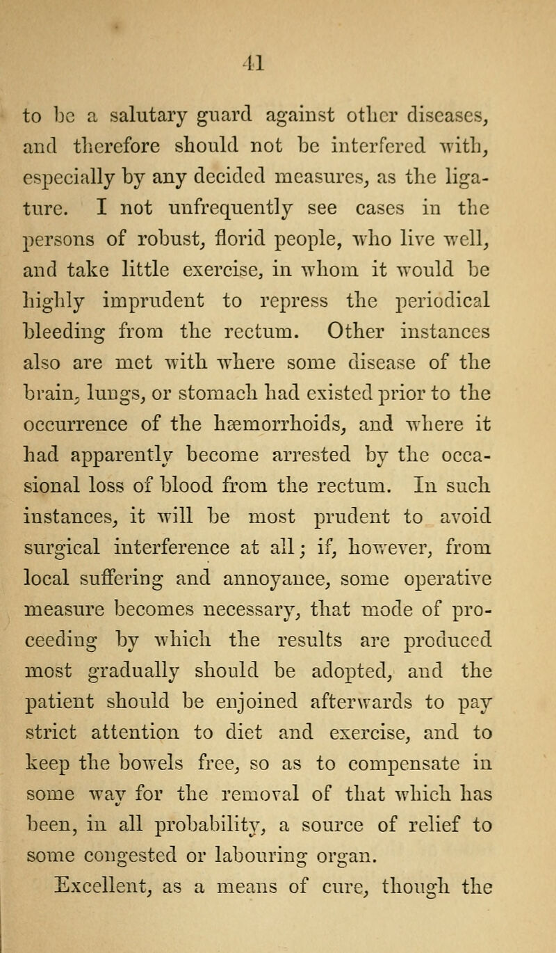 to be a salutary guard against other diseases, and therefore should not be interfered with, especially by any decided measures, as the liga- ture. I not unfrequently see cases in the persons of robust, florid people, who live well, and take little exercise, in -whom it would be highly imprudent to repress the periodical bleeding from the rectum. Other instances also are met with where some disease of the braim lungs, or stomach had existed prior to the occurrence of the haemorrhoids, and where it had apparently become arrested by the occa- sional loss of blood from the rectum. In such instances, it will be most prudent to avoid surgical interference at all; if, however, from local suffering and annoyance, some operative measure becomes necessary, that mode of pro- ceeding by which the results are produced most gradually should be adopted, and the patient should be enjoined afterwards to pay strict attention to diet and exercise, and to keep the bowels free, so as to compensate in some way for the removal of that which has been, in all probability, a source of relief to some congested or labouring organ. Excellent, as a means of cure, though the