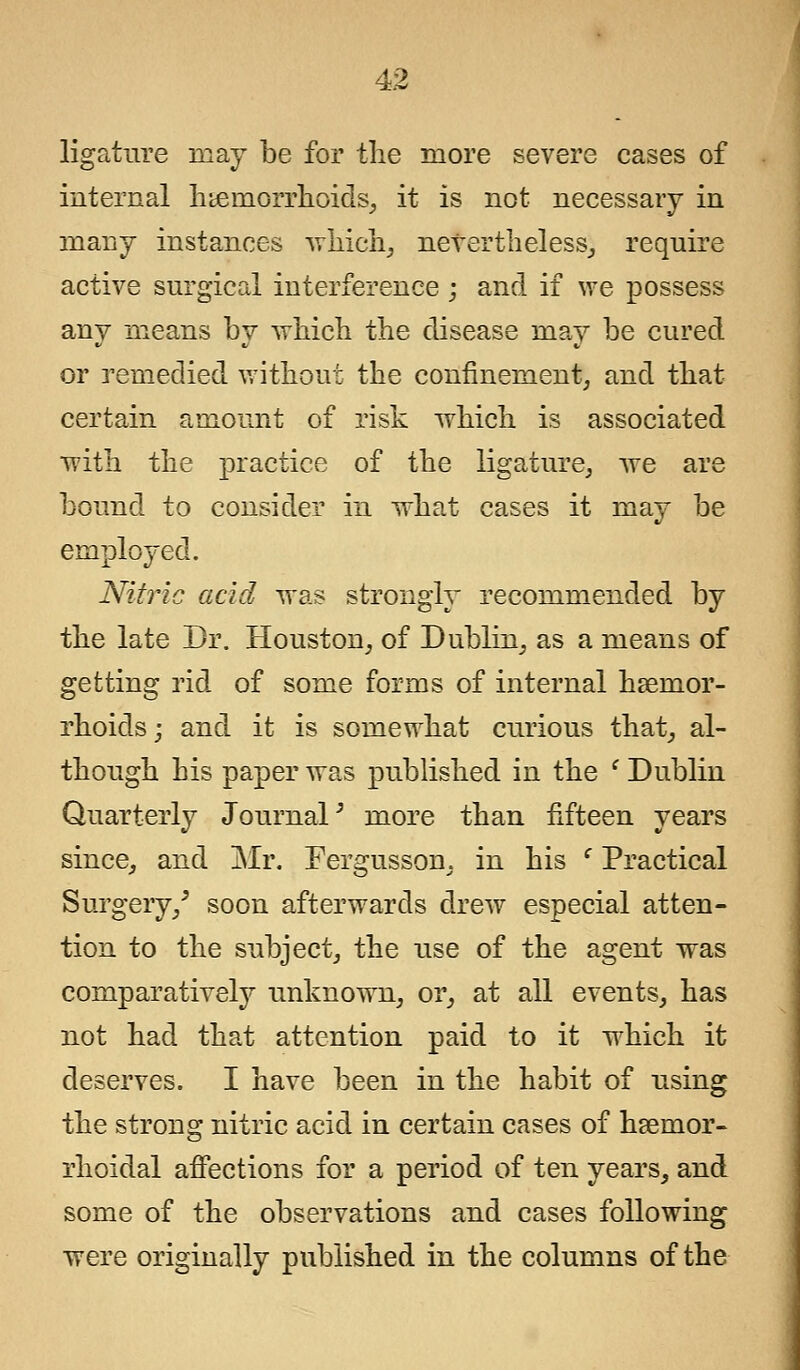 ligature may be for the more severe cases of internal haemorrhoids, it is not necessary in many instances which, nevertheless,, require active surgical interference ; and if we possess any means by which the disease may be cured or remedied without the confinement, and that certain amount of risk which is associated with the practice of the ligature, we are bound to consider in what cases it may be employed. Nitric acid was strongly recommended by the late Dr. Houston, of Dublin, as a means of getting rid of some forms of internal haemor- rhoids; and it is somewhat curious that, al- though his paper was published in the ' Dublin Quarterly Journal3 more than fifteen years since, and Mr. Fergusson, in his ' Practical Surgery/ soon afterwards drew especial atten- tion to the subject, the use of the agent was comparatively unknown, or, at all events, has not had that attention paid to it which it deserves. I have been in the habit of using the strong nitric acid in certain cases of hemor- rhoidal affections for a period of ten years, and some of the observations and cases following were originally published in the columns of the