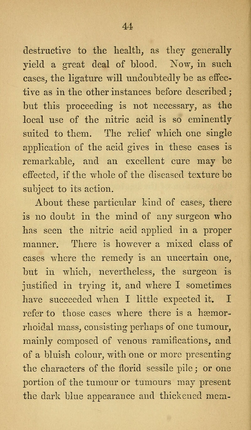destructive to the health, as they generally yield a great deal of blood. Xow, in such cases, the ligature will undoubtedly be as effec- tive as in the other instances before described; but this proceeding is not necessary, as the local use of the nitric acid is so eminently suited to them. The relief which one single application of the acid gives in these cases is remarkable, and an excellent cure may be effected, if the whole of the diseased texture be subject to its action. About these particular kind of cases, there is no doubt in the mind of any surgeon who has seen the nitric acid applied in a proper manner. There is however a mixed class of cases where the remedy is an uncertain one, but in which, nevertheless, the surgeon is justified in trying it, and where I sometimes have succeeded when I little expected it. I refer to those cases where there is a hemor- rhoidal mass, consisting perhaps of one tumour, mainly composed of venous ramifications, and of a bluish colour, with one or more presenting the characters of the florid sessile pile; or one portion of the tumour or tumours may present the dark blue appearance and thickened mem-