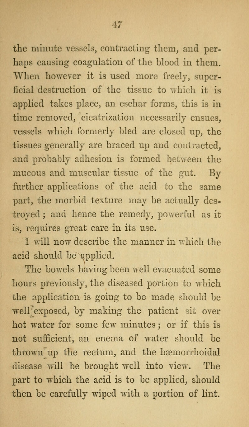 \7 the minute vessels, contracting them, and per- haps causing coagulation of the blood in them. When however it is used more freely, super- ficial destruction of the tissue to which it is applied takes place, an eschar forms, this is in time removed, cicatrization necessarily ensues, vessels which formerly bled are closed up, the tissues generally are braced up and contracted, and probably adhesion is formed between the mucous and muscular tissue of the gut. By further applications of the acid to the same part, the morbid texture may be actually des- troyed ; and hence the remedy, powerful as it is, requires great care in its use. I will now describe the manner in which the acid should be applied. The bowels having been well evacuated some hours previously, the diseased portion to which the application is going to be made should be welFexposed, by making the patient sit over hot water for some few minutes; or if this is not sufficient, an enema of water should be thrown up the rectum, and the hemorrhoidal disease will be brought well into view. The part to which the acid is to be applied, should then be carefully wiped with a portion of lint.