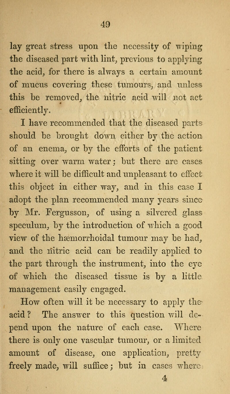 lay great stress upon the necessity of wiping the diseased part with lint, previous to applying the acid, for there is always a certain amount of mucus covering these tumours, and unless this be removed, the nitric acid will not act efficiently. I have recommended that the diseased parts should he brought down either by the action of an enema, or by the efforts of the patient sitting over warm water; but there are cases where it will be difficult and unpleasant to effect this object in either way, and in this case I adopt the plan recommended many years since by Mr. Fergusson, of using a silvered glass speculum, by the introduction of which a good view of the hemorrhoidal tumour may be had, and the riitric acid can be readily applied to the part through the instrument, into the eye of which the diseased tissue is by a little management easily engaged. How often will it be necessary to apply the acid? The answer to this question will de- pend upon the nature of each case. Where there is only one vascular tumour, or a limited amount of disease, one application, pretty freely made, will suffice; but in cases where 4