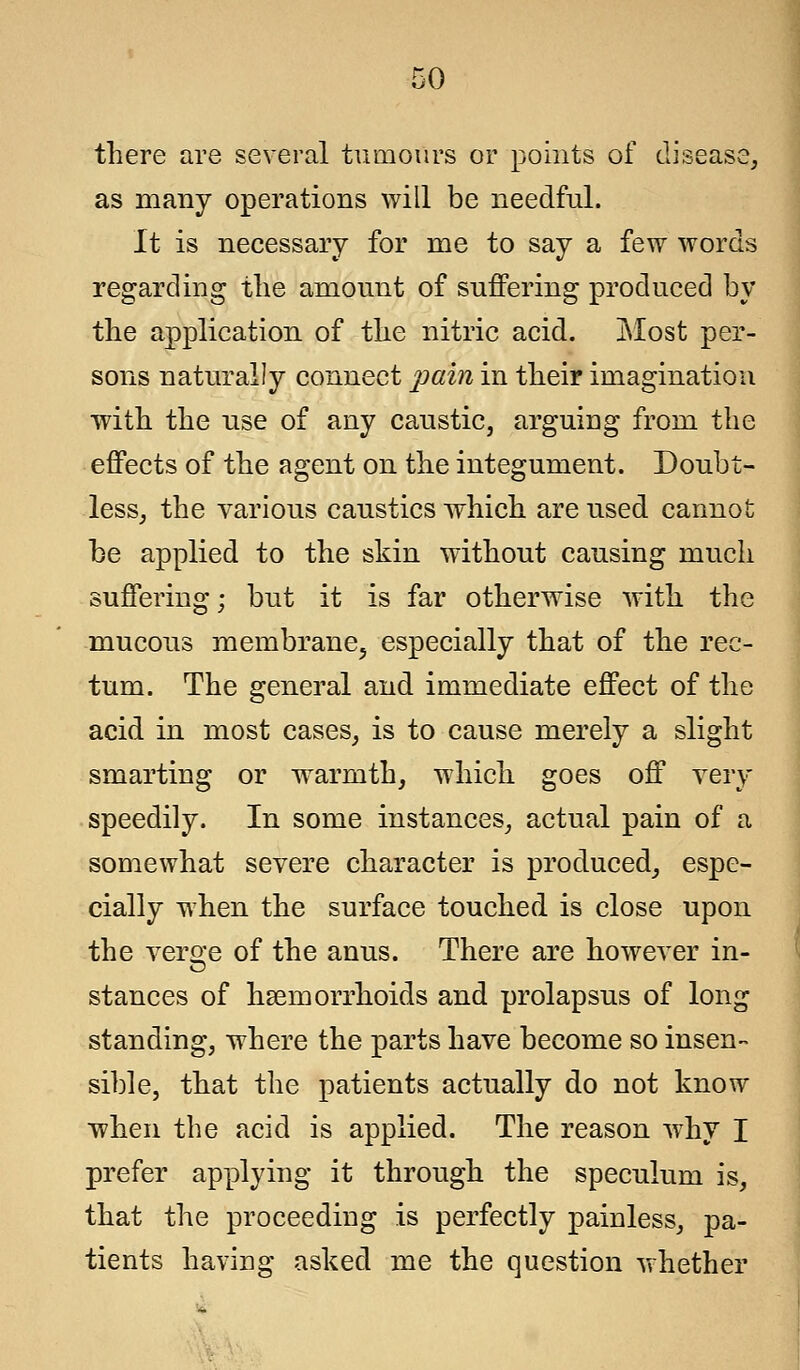 there are several tumours or points of disease, as many operations will be needful. It is necessary for me to say a few words regarding the amount of suffering produced by the application of the nitric acid. Most per- sons naturally connect pain in their imagination with the use of any caustic, arguing from the effects of the agent on the integument. Doubt- less, the various caustics which are used cannot; be applied to the skin without causing much suffering; but it is far otherwise with the mucous membrane, especially that of the rec- tum. The general and immediate effect of the acid in most cases, is to cause merely a slight smarting or warmth, which goes off very speedily. In some instances, actual pain of a somewhat severe character is produced, espe- cially when the surface touched is close upon the verge of the anus. There are however in- stances of hsemorrhoids and prolapsus of long standing, where the parts have become so insen- sible, that the patients actually do not know when the acid is applied. The reason why I prefer applying it through the speculum is, that the proceeding is perfectly painless, pa- tients having asked me the question whether