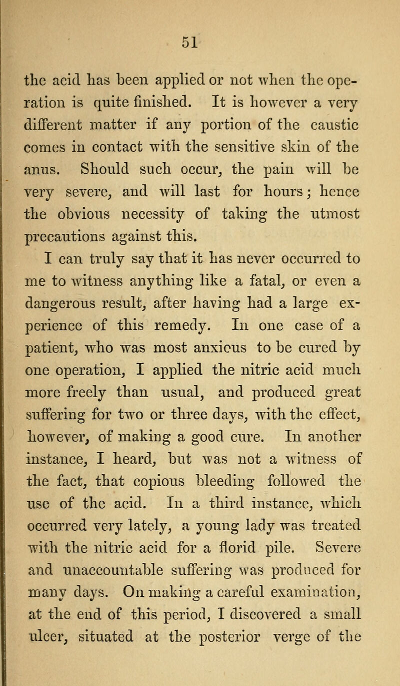 the acid has been applied or not when the ope- ration is quite finished. It is however a very- different matter if any portion of the caustic comes in contact with the sensitive skin of the anus. Should such occur, the pain will be very severe, and will last for hours; hence the obvious necessity of taking the utmost precautions against this. I can truly say that it has never occurred to me to witness anything like a fatal, or even a dangerous result, after having had a large ex- perience of this remedy. In one case of a patient, who was most anxious to be cured by one operation, I applied the nitric acid much more freely than usual, and produced great suffering for two or three days, with the effect, however, of making a good cure. In another instance, I heard, but was not a witness of the fact, that copious bleeding followed the use of the acid. In a third instance, which occurred very lately, a young lady was treated with the nitric acid for a florid pile. Severe and unaccountable suffering was produced for many days. On making a careful examination, at the end of this period, I discovered a small ulcer, situated at the posterior verge of the