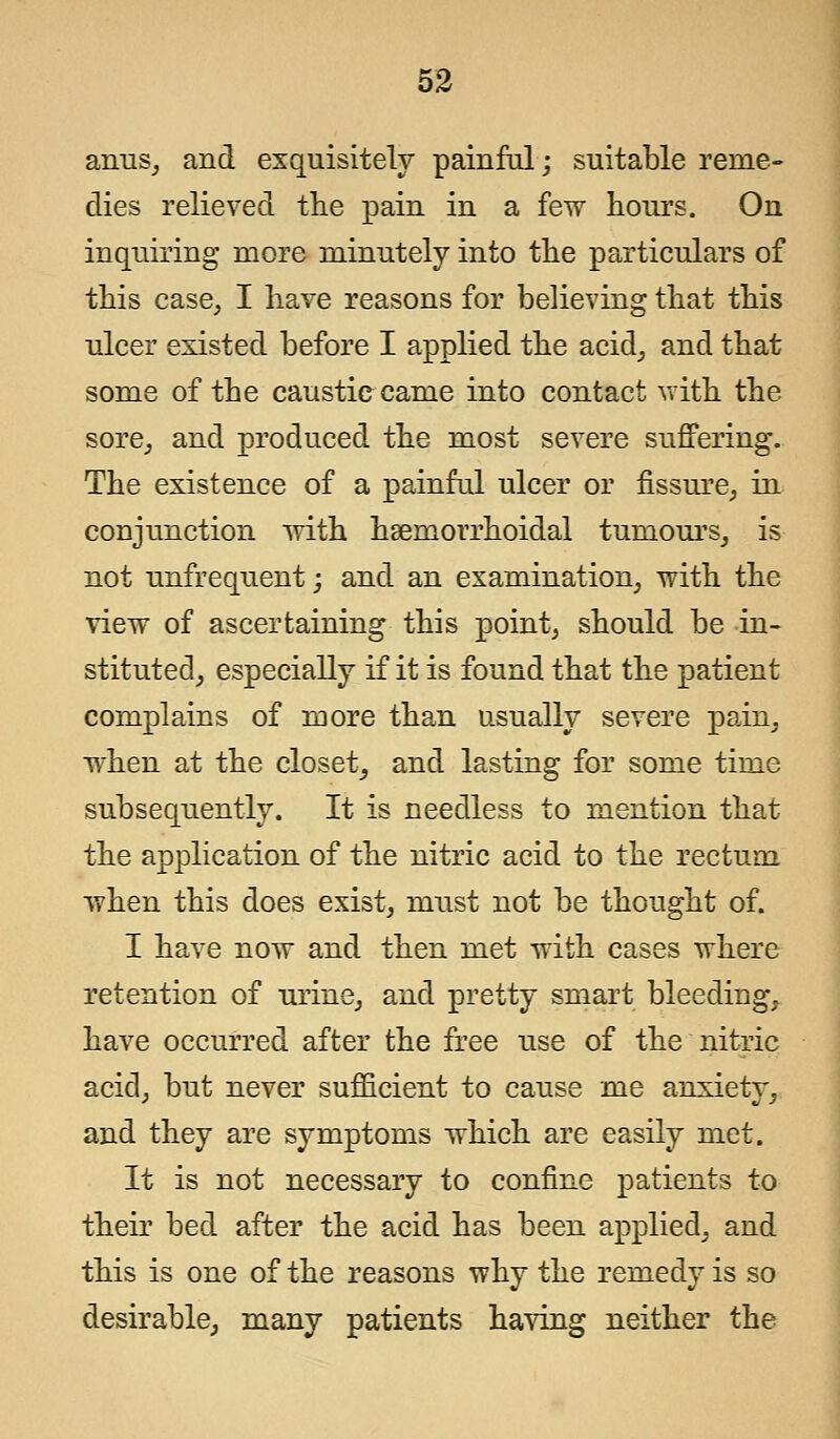 anus, and exquisitely painful; suitable reme- dies relieved the pain in a few hours. On inquiring more minutely into the particulars of this case, I have reasons for believing that this ulcer existed before I applied the acid, and that some of the caustic came into contact with the sore, and produced the most severe suffering. The existence of a painful ulcer or fissure, in conjunction with hemorrhoidal tumours, is not unfrequent; and an examination, with the view of ascertaining this point, should be in- stituted, especially if it is found that the patient complains of more than usually severe pain, when at the closet, and lasting for some time subsequently. It is needless to mention that the application of the nitric acid to the rectum when this does exist, must not be thought of. I have now and then met with cases where retention of urine, and pretty smart bleeding, have occurred after the free use of the nitric acid, but never sufficient to cause me anxiety, and they are symptoms which are easily met. It is not necessary to confine patients to their bed after the acid has been applied, and this is one of the reasons why the remedy is so desirable, many patients having neither the