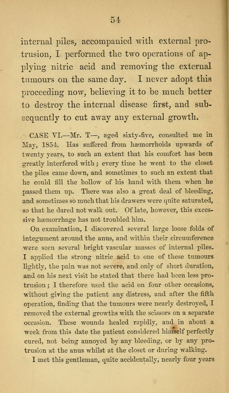 internal piles, accompanied Tritli external pro- trusion, I performed the two operations of ap- plying nitric acid and removing the external tumours on the same day. I never adopt this proceeding now, believing it to be much better to destroy the internal disease first, and sub- sequently to cut away any external growth. CASE VI.—Mr. T—, aged sixty-five, consulted me in May, 1S54:. Has suffered from haemorrhoids upwards of twenty years, to such an extent that his comfort has been greatly interfered with; every time he went to the closet the piles came down, and sometimes to such an extent that he could fill the hollow of his hand with them when he passed them up. There was also a great deal of bleeding, and sometimes so much that his drawers were quite saturated, so that he dared not walk out. Of late, however, this exces- sive haemorrhage has not troubled him. On examination, I discovered several large loose folds of integument around the anus, and within their circumference were seen several bright vascular masses of internal piles. I applied tbe strong nitric acid to one of these tumours lightly, the pain was not severe, and only of short duration, and on his next visit he stated that there had been less pro- trusion ; I therefore used the acid on four other occasions, without giving the patient any distress, and after the fifth operation, finding that the tumours were nearly destroyed, I removed the external growths with the scissors on a separate occasion. These wounds healed rapidly, and in about a week from this date the patient considered himself perfectly cured, not being annoyed by any bleeding, or by any pro- trusion at the anus whilst at the closet or during walking. I met this gentleman, quite accidentally, nearly four years