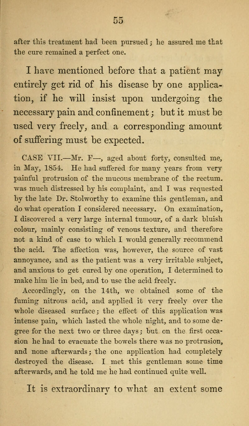 after this treatment had been pursued ; he assured me that the cure remained a perfect one. I have mentioned before that a patient may entirely get rid of his disease by one applica- tion, if he will insist upon undergoing the necessary pain and confinement; but it must be used very freely, and a corresponding amount of suffering must be expected. CASE VII.—Mr. F—, aged about forty, consulted me, in May, 1854. He had suffered for many years from very painful protrusion of the mucous membrane of the rectum, was much distressed by his complaint, and I was requested by the late Dr. Stolworthy to examine this gentleman, and do what operation I considered necessary. On examination, I discovered a very large internal tumour, of a dark bluish colour, mainly consisting of venous texture, and therefore not a kind of case to which I would generally recommend the acid. The affection was, however, the source of vast annoyance, and as the patient was a very irritable subject, and anxious to get cured by one operation, I determined to make him lie in bed, and to use the acid freely. Accordingly, on the 14th, we obtained some of the fuming nitrous acid, and applied it very freely over the whole diseased surface; the effect of this application was intense pain, which lasted the whole night, and to some de- gree for the next two or three days; but on the first occa- sion he had to evacuate the bowels there ^as no protrusion, and none afterwards; the one application had completely destroyed the disease. I met this gentleman some time afterwards, and he told me he had continued quite well. It is extraordinarv to what an extent some