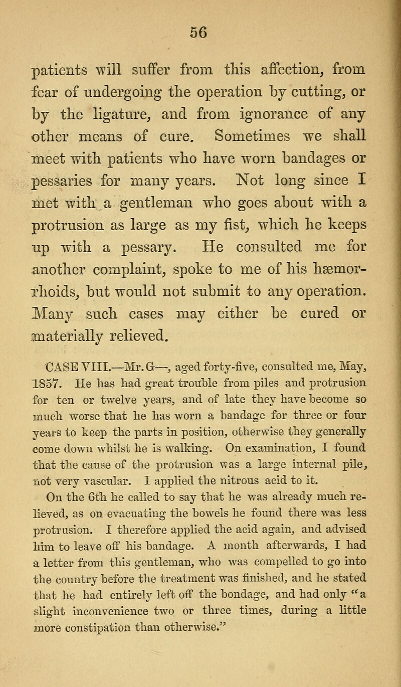 patients will suffer from this affection, from fear of undergoing the operation by cutting, or hj the ligature, and from ignorance of any- other means of cure. Sometimes we shall meet with patients who have worn bandages or pessaries for many years. Not long since I met with a gentleman who goes about with a protrusion as large as my fist, which he keeps up with a pessary. He consulted me for another complaint, spoke to me of his hsemor- xhoids, but would not submit to any operation. Many such cases may either be cured or materially relieved. CASE VIII.—Mr.G—, aged forty-five, consulted me, May, 1857. He has had great trouble from piles and protrusion for ten or twelve years, and of late they have hecome so much worse that he has worn a bandage for three or four years to keep the parts in position, otherwise they generally come down whilst he is walking. On examination, I found that the cause of the protrusion was a large internal pile, not very vascular. I applied the nitrous acid to it. On the 6th he called to say that he was already much re- lieved, as on evacuating the bowels he found there was less protrusion. I therefore applied the acid again, and advised him to leave off his bandage. A month afterwards, I had a letter from this gentleman, who was compelled to go into the country before the treatment was finished, and he stated that he had entirely left off the bondage, and had only a slight inconvenience two or three times, during a little more constipation than otherwise.