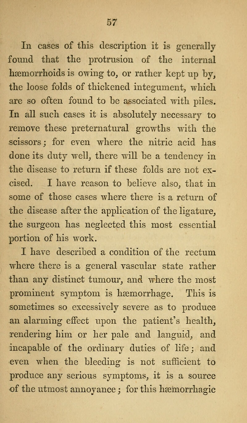 In cases of this description it is generally found that the protrusion of the internal haemorrhoids is owing to, or rather kept up by, the loose folds of thickened integument, which are so often found to be associated with piles. In all such cases it is absolutely necessary to remove these preternatural growths with the scissors; for even where the nitric acid has done its duty well, there will be a tendency in the disease to return if these folds are not ex- cised. I have reason to believe also, that in some of those cases where there is a return of the disease after the application of the ligature, the surgeon has neglected this most essential portion of his work. I have described a condition of the rectum where there is a general vascular state rather than any distinct tumour, and where the most prominent symptom is haemorrhage. This is sometimes so excessively severe as to produce an alarming effect upon the patient's health, rendering him or her pale and languid, and incapable of the ordinary duties of life; and even when the bleeding is not sufficient to produce any serious symptoms, it is a source of the utmost annoyance; for this hemorrhagic
