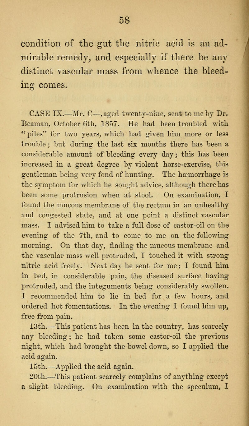 condition of the gut the nitric acid is an ad- mirable remedy, and especially if there be any distinct vascular mass from whence the bleed- ins: comes. CASE IX.—~Mr. C—,aged twenty-nine, sent to me by Dr. Beaman, October 6th, 1857. He had been troubled with piles for two years, which had given him more or less trouble; but during the last six months there has been a considerable amount of bleeding every day; this has been increased in a great degree by violent horse-exercise, this gentleman being very fond of hunting. The haemorrhage is the symptom for which he sought advice, although there has been some protrusion when at stool. On examination, I found the mucous membrane of the rectum in an unhealthy and congested state, and at one point a distinct vascular mass. I advised him to take a full dose of castor-oil on the evening of the 7th, and to come to me on the following morning. On that day, finding the mucous membrane and the vascular mass well protruded, I touched it with strong nitric acid freely. Next day he sent for me; I found him in bed, in considerable pain, the diseased surface having protruded, and the integuments being considerably swollen. I recommended him to lie in bed for a few hours, and ordered hot fomentations. In the evening I found him up, free from pain. 13th.—This patient has been in the country, has scarcely any bleeding; he had taken some castor-oil the previous night, which had brought the bowel down, so I applied the acid again. 15th.—Applied the acid again. 20th.—This patient scarcely complains of anything except a slight bleeding. On examination with the speculum, I