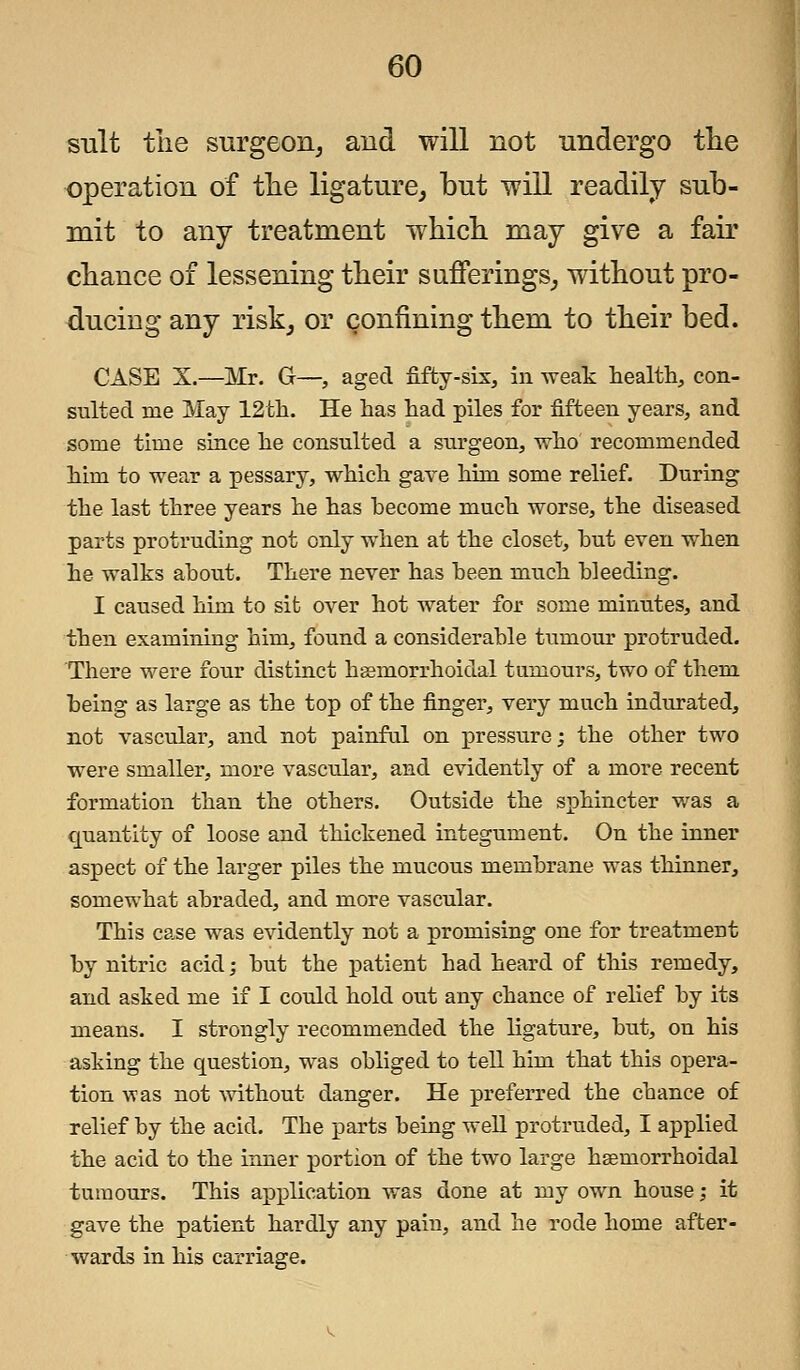suit the surgeon, and will not undergo the operation of the ligature, but will readily sub- mit to any treatment which may give a fair chance of lessening their sufferings, without pro- ducing any risk, or confining them to their bed. CASE X.—Mr. G—, aged fifty-six, in weak health, con- sulted me May 12th. He has had piles for fifteen years, and some time since he consulted a surgeon, who recommended him to wear a pessary, which gave him some relief. During the last three years he has become much worse, the diseased parts protruding not only when at the closet, hut even when he walks ahout. There never has heen much bleeding. I caused him to sit over hot water for some minutes, and then examining him, found a considerable turnout* protruded. There were four distinct hemorrhoidal tumours, two of them being as large as the top of the finger, very much indurated, not vascular, and not painful on pressure; the other two were smaller, more vascular, and evidently of a more recent formation than the others. Outside the sphincter was a quantity of loose and thickened integument. On the inner aspect of the larger piles the mucous membrane was thinner, somewhat abraded, and more vascular. This case was evidently not a promising one for treatment by nitric acid; hut the patient had heard of this remedy, and asked me if I could hold out any chance of relief by its means. I strongly recommended the ligature, but, on his asking the question, was obliged to tell him that this opera- tion was not without danger. He preferred the chance of relief by the acid. The parts being well protruded, I applied the acid to the inner portion of the two large hemorrhoidal tumours. This application was done at my own house; it gave the patient hardly any pain, and he rode home after- wards in his carriage.