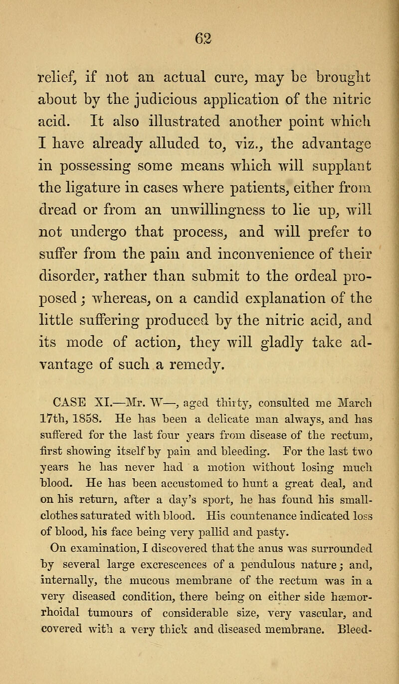 relief, if not an actual cure, may be brought about by the judicious application of the nitric acid. It also illustrated another point which I have already alluded to, viz., the advantage in possessing some means which will supplant the ligature in cases where patients, either from dread or from an unwillingness to lie up, will not undergo that process, and will prefer to suffer from the pain and inconvenience of their disorder, rather than submit to the ordeal pro- posed ; whereas, on a candid explanation of the little suffering produced by the nitric acid, and its mode of action, they will gladly take ad- vantage of such a remedy. CASE XI.—Mr. W—, aged thirty, consulted me March 17th, 1858. He has heen a delicate man always, and has suffered for the last four years from disease of the rectum, first showing itself by pain and bleeding. For the last two years he has never had a motion without losing much blood. He has been accustomed to hunt a great deal, and on his return, after a day's sport, he has found his small- clothes saturated with blood. His countenance indicated loss of blood, his face being very pallid and pasty. On examination, I discovered that the anus was surrounded by several large excrescences of a pendulous nature; and, internally, the mucous membrane of the rectum was in a very diseased condition, there being on either side hseinor- rhoidal tumours of considerable size, very vascular, and covered with a very thick and diseased membrane. Bleed-