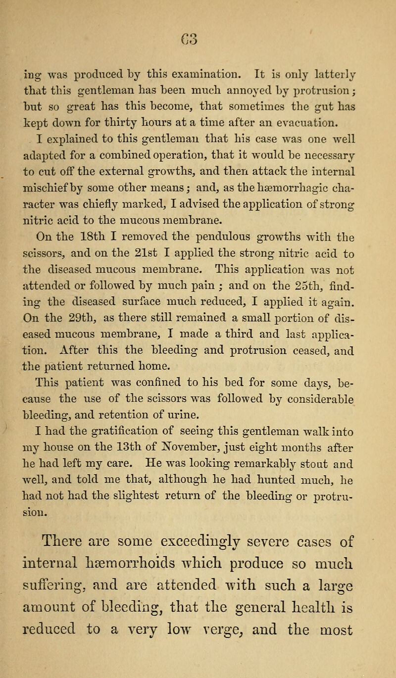 C3 ing was produced by this examination. It is only latterly that this gentleman has been much annoyed by protrusion; but so great has this become, that sometimes the gut has kept down for thirty hours at a time after an evacuation. I explained to this gentleman that his case was one well adapted for a combined operation, that it would be necessary to cut off the external growths, and then attack the internal mischief by some other means; and, as the hemorrhagic cha- racter was chiefly marked, I advised the application of strong nitric acid to the mucous membrane. On the 18th I removed the pendulous growths with the scissors, and on the 21st I applied the strong nitric acid to the diseased mucous membrane. This application was not attended or followed by much pain ; and on the 25th, find- ing the diseased surface much reduced, I applied it again. On the 29th, as there still remained a small portion of dis- eased mucous membrane, I made a third and last applica- tion. After this the bleeding and protrusion ceased, and the patient returned home. This patient was confined to his bed for some days, be- cause the use of the scissors was followed by considerable bleeding, and retention of urine. I had the gratification of seeing this gentleman walk into my house on the 13th of November, just eight months after he had left my care. He was looking remarkably stout and well, and told me that, although he had hunted much, he had not had the slightest return of the bleeding or protru- sion. There are some exceedingly severe cases of internal haemorrhoids which produce so much suffering, and are attended with such a large amount of bleeding, that the general health is reduced to a very low verge,, and the most