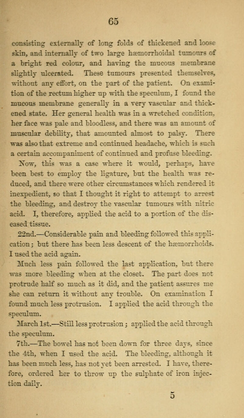 consisting externally of long folds of thickened and loose skin, and internally of two large haemorrhoidal tumours of a bright red colour, and having the mucous membrane slightly ulcerated. These tumours presented themselves, without any effort, on the part of the patient. On exanri- tion of the rectum higher up with the speculum, I found the mucous membrane generally in a very vascular and thick- ened state. Her general health was in a wretched condition, her face was pale and bloodless, and there was an amount of muscular debility, that amounted almost to palsy. There was also that extreme and continued headache, which a certain accompaniment of continued and profuse bleeding. Xow, this was a case where it would, perhaps, have been best to employ the ligature, but the health was re- duced, and there were other circumstances which rendered it inexpedient, so that I thought it right to attempt to arrest the bleeding, and destroy the vascular tumours with nitric acid. I, therefore, applied the acid to a portion of the dis- eased tissue. 22nd.—Considerable pain and bleeding followed this apj li- cation; but there has been less descent of the haemorrhoids. I used the acid again. Much less pain followed the last application, but there was more bleeding when at the closet. The part does not protrude half so much as it did, and the patient assv.Tr? me she can return it without any trouble. On examination I found much less protrusion. I applied the acid through the speculum. March 1st.—Still less protrusion; applied the acid through the speculum. 7:-.—The bowel has not been down for three days, since the 4th, when I used the acid. The bleeding, although it has been much less, has not yet been arrested. I havr. fore, ordered her to throw up the sulphate of iron injec- tion dailv.