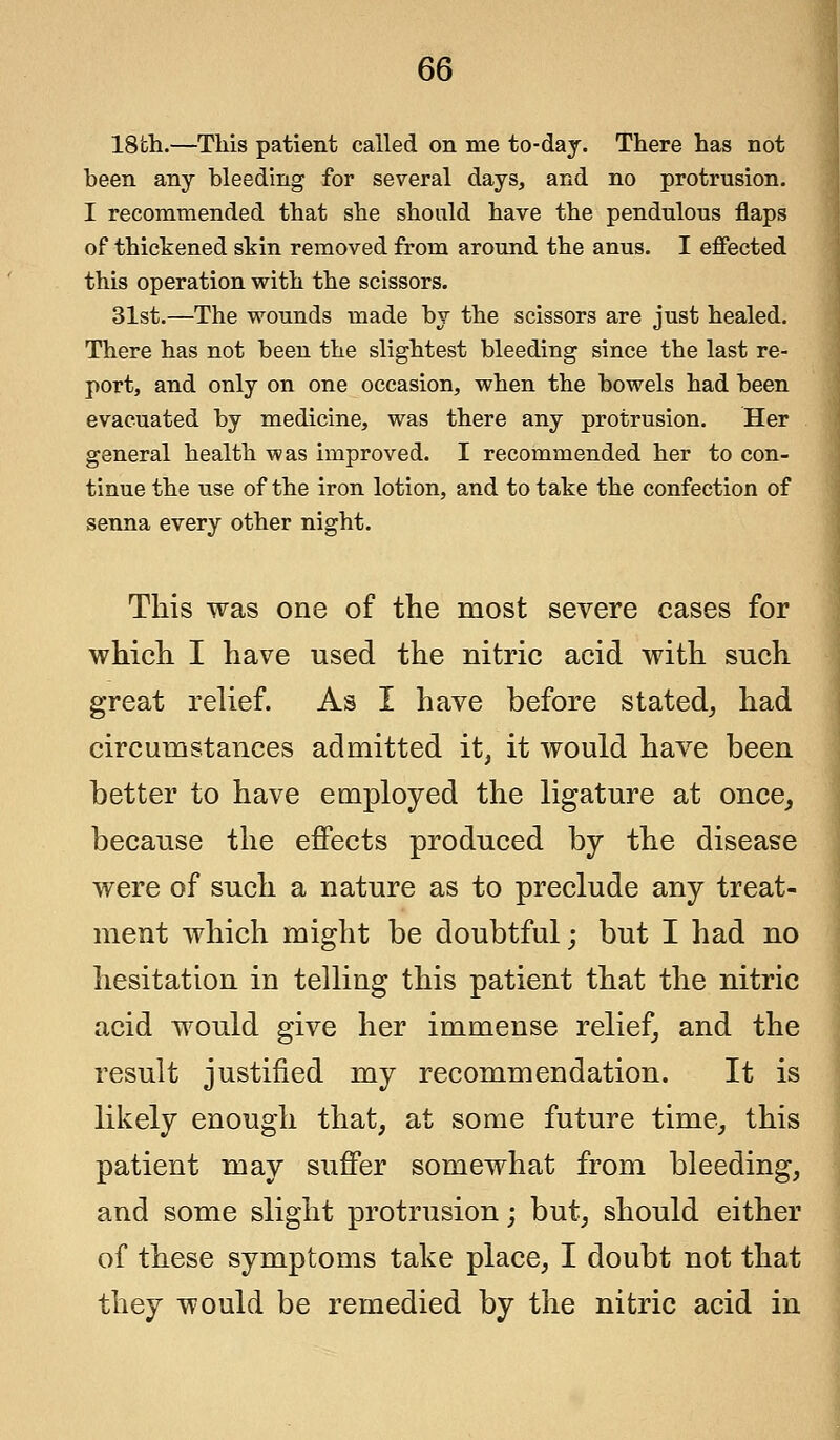 18fch.—This patient called on me to-day. There has not been any bleeding for several days, and no protrusion. I recommended that she should have the pendulous flaps of thickened skin removed from around the anus. I effected this operation with the scissors. 31st.—The wounds made by the scissors are just healed. There has not been the slightest bleeding since the last re- port, and only on one occasion, when the bowels had been evacuated by medicine, was there any protrusion. Her general health was improved. I recommended her to con- tinue the use of the iron lotion, and to take the confection of senna every other night. This was one of the most severe cases for which I have used the nitric acid with such great relief. As I have before stated, had circumstances admitted it, it would have been better to have employed the ligature at once, because the effects produced by the disease were of such a nature as to preclude any treat- ment which might be doubtful; but I had no hesitation in telling this patient that the nitric acid would give her immense relief, and the result justified my recommendation. It is likely enough that, at some future time, this patient may suffer somewhat from bleeding, and some slight protrusion; but, should either of these symptoms take place, I doubt not that they would be remedied by the nitric acid in