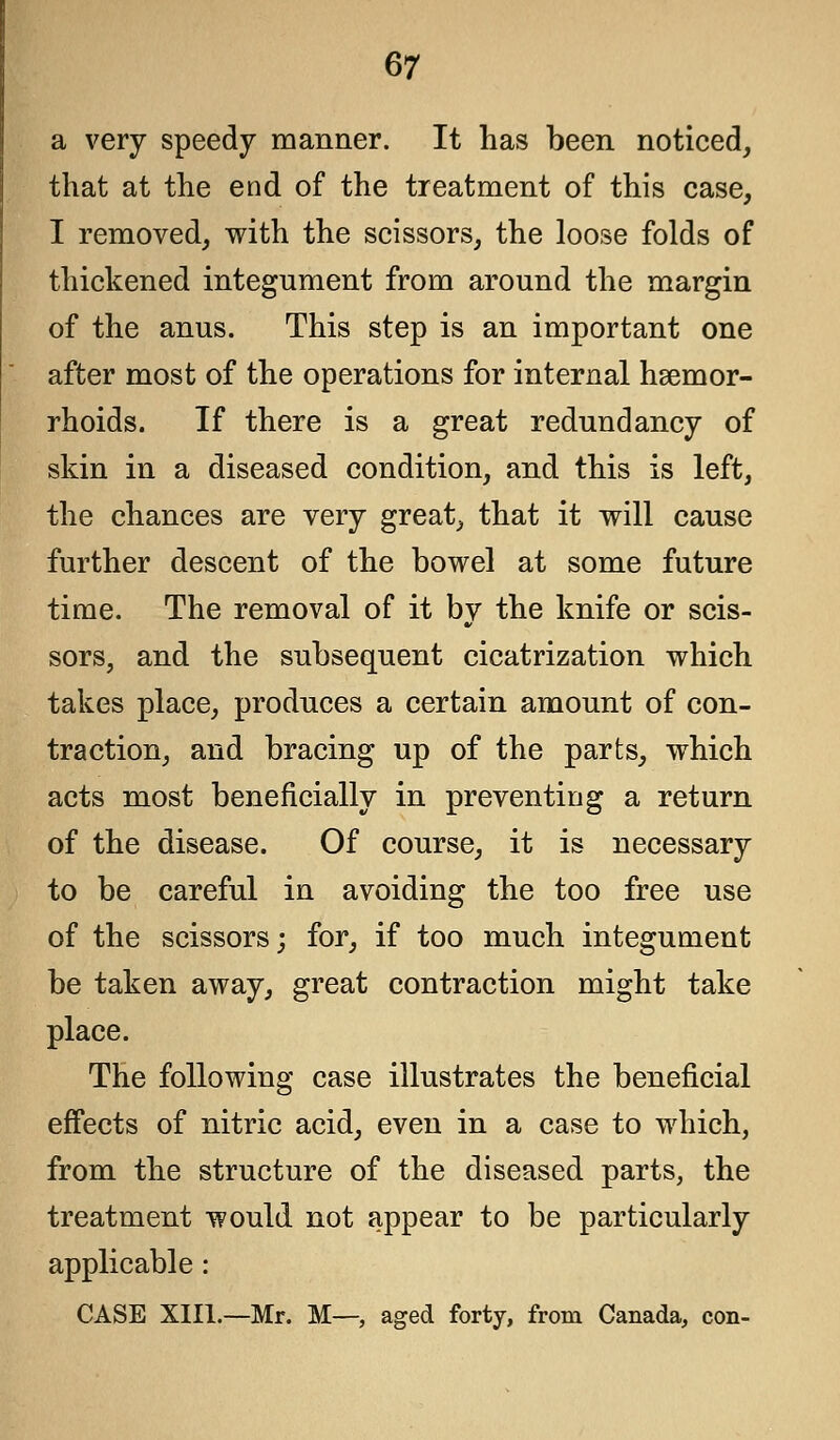 a very speedy manner. It has been noticed, that at the end of the treatment of this case, I removed, with the scissors, the loose folds of thickened integument from around the margin of the anus. This step is an important one after most of the operations for internal hsemor- rhoids. If there is a great redundancy of skin in a diseased condition, and this is left, the chances are very great, that it will cause further descent of the bowel at some future time. The removal of it by the knife or scis- sors, and the subsequent cicatrization which takes place, produces a certain amount of con- traction, and bracing up of the parts, which acts most beneficially in preventing a return of the disease. Of course, it is necessary to be careful in avoiding the too free use of the scissors; for, if too much integument be taken away, great contraction might take place. The following case illustrates the beneficial effects of nitric acid, even in a case to which, from the structure of the diseased parts, the treatment would not appear to be particularly applicable: CASE XIII.—Mr. M—, aged forty, from Canada, con-