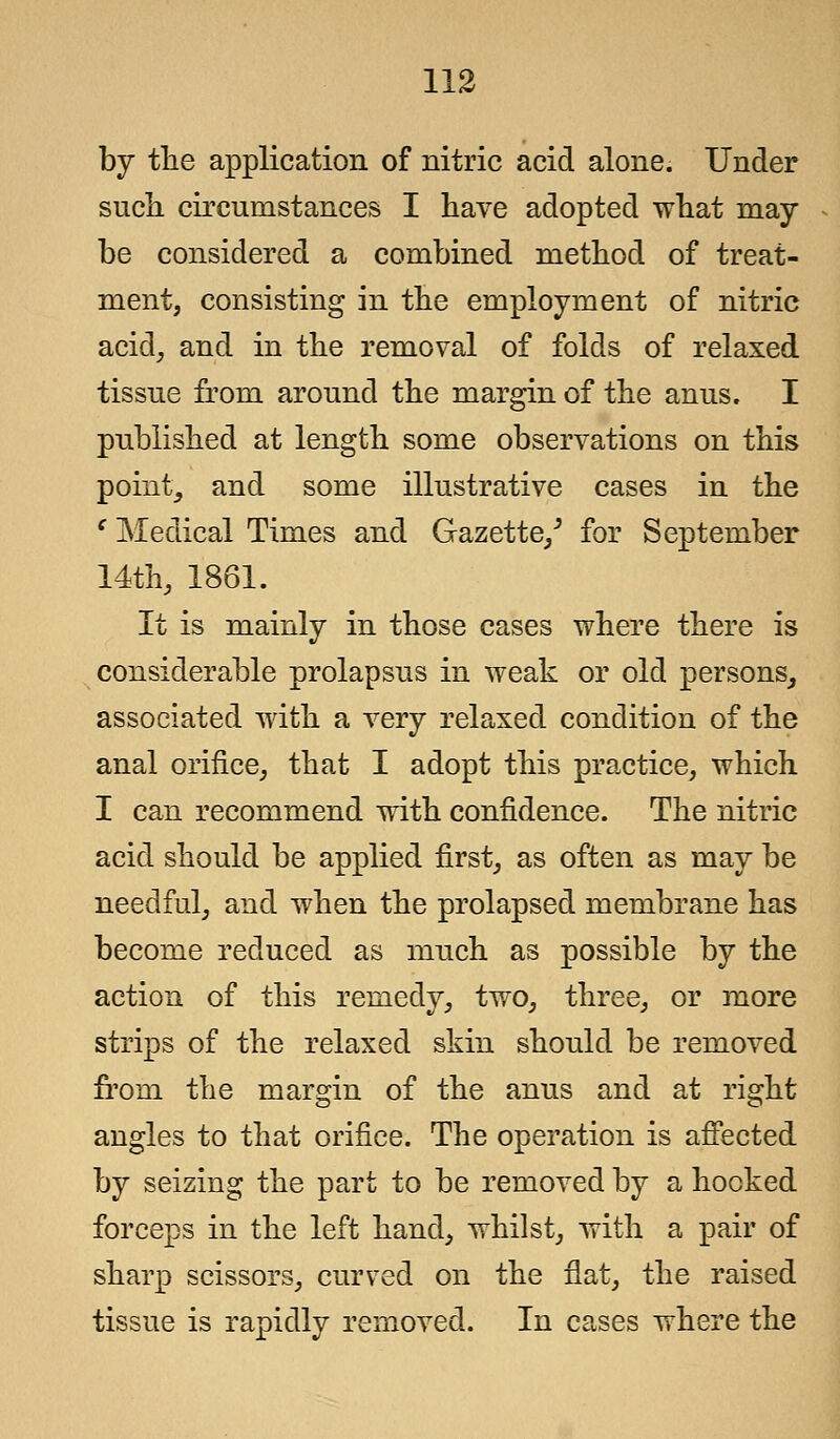 by the application of nitric acid alone. Under such circumstances I have adopted what may- be considered a combined method of treat- ment, consisting in the employment of nitric acid, and in the removal of folds of relaxed tissue from around the margin of the anus. I published at length some observations on this point, and some illustrative cases in the c Medical Times and Gazette/ for September 14th, 1861. It is mainly in those cases where there is considerable prolapsus in weak or old persons, associated with a very relaxed condition of the anal orifice, that I adopt this practice, which I can recommend with confidence. The nitric acid should be applied first, as often as may be needful, and when the prolapsed membrane has become reduced as much as possible by the action of this remedy, two, three, or more strips of the relaxed skin should be removed from the margin of the anus and at right angles to that orifice. The operation is affected by seizing the part to be removed by a hocked forceps in the left hand, whilst, with a pair of sharp scissors, curved on the flat, the raised tissue is rapidly removed. In cases where the