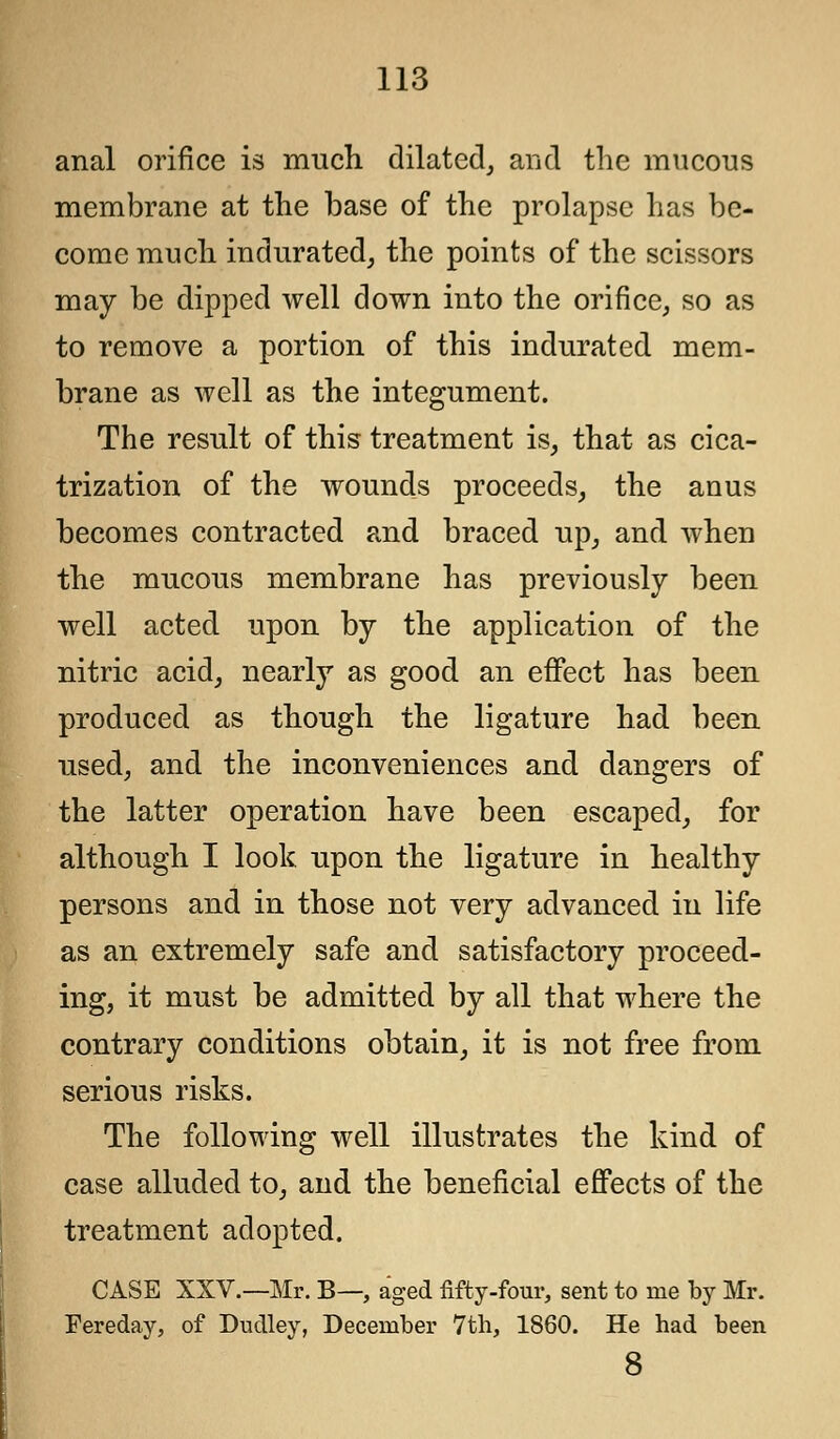 anal orifice is much dilated, and the mucous membrane at the base of the prolapse has be- come much indurated, the points of the scissors may be dipped well down into the orifice, so as to remove a portion of this indurated mem- brane as well as the integument. The result of this treatment is, that as cica- trization of the wounds proceeds, the anus becomes contracted and braced up, and when the mucous membrane has previously been well acted upon by the application of the nitric acid, nearly as good an effect has been produced as though the ligature had been used, and the inconveniences and dangers of the latter operation have been escaped, for although I look upon the ligature in healthy persons and in those not very advanced in life as an extremely safe and satisfactory proceed- ing, it must be admitted by all that where the contrary conditions obtain, it is not free from serious risks. The following well illustrates the kind of case alluded to, and the beneficial effects of the treatment adopted. CASE XXV.—Mr. B—, aged fifty-four, sent to me by Mr. Fereday, of Dudley, December 7th, 1860. He had been 8