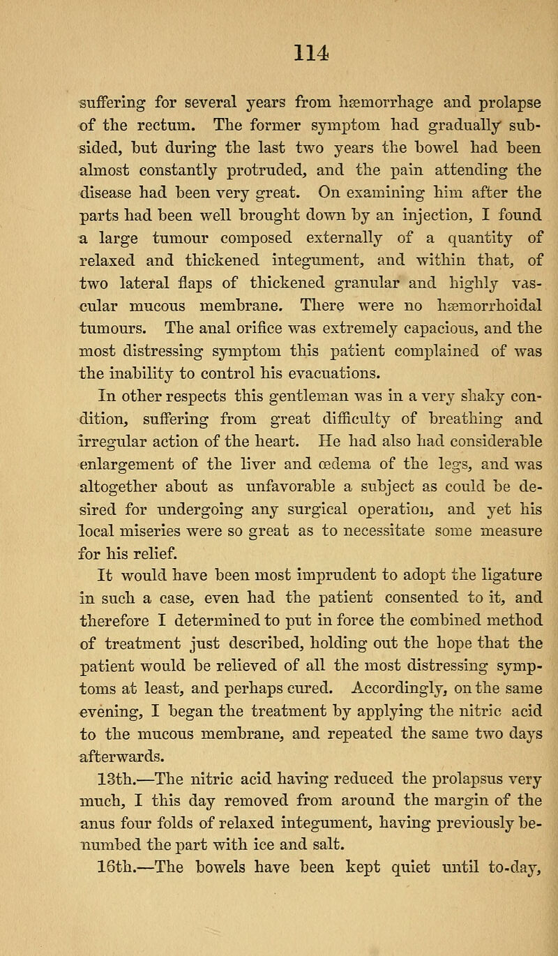 suffering for several years from haemorrhage and prolapse of the rectum. The former symptom had gradually sub- sided, hut during the last two years the bowel had been almost constantly protruded, and the pain attending the disease had been very great. On examining him after the parts had been well brought down by an injection, I found a large tumour composed externally of a quantity of relaxed and thickened integument, and within that, of two lateral flaps of thickened granular and highly vas- cular mucous membrane. There were no hemorrhoidal tumours. The anal orifice was extremely capacious, and the most distressing symptom this patient complained of was the inability to control his evacuations. In other respects this gentleman was in a very shaky con- dition, suffering from great difficulty of breathing and irregular action of the heart. He had also had considerable enlargement of the liver and oedema of the legs, and was altogether about as unfavorable a subject as could be de- sired for undergoing any surgical operation, and yet his local miseries were so great as to necessitate some measure for his relief. It would have been most imprudent to adopt the ligature in such a case, even had the patient consented to it, and therefore I determined to put in force the combined method of treatment just described, holding out the hope that the patient would be relieved of all the most distressing symp- toms at least, and perhaps cured. Accordingly, on the same evening, I began the treatment by applying the nitric acid to the mucous membrane, and repeated the same two days afterwards. 13th.—The nitric acid having reduced the prolapsus very much, I this day removed from around the margin of the anus four folds of relaxed integument, having previously be- numbed the part with ice and salt. 16th.—The bowels have been kept quiet until to-day,