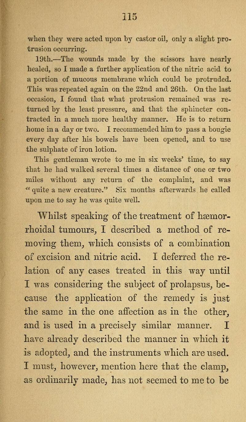 when they were acted upon by castor oil, only a slight pro- trusion occurring. 19th.—The wounds made by the scissors have nearly healed, so I made a further application of the nitric acid to a portion of mucous membrane which could be protruded. This was repeated again on the 22nd and 26th. On the last occasion, I found that what protrusion remained was re- turned by the least pressure, and that the sphincter con- tracted in a much more healthy manner. He is to return home in a day or two. I recommended him to pass a bougie every day after his bowels have been opened, and to use the sulphate of iron lotion. This gentleman wrote to me in six weeks' time, to say that he had walked several times a distance of one or two miles without any return of the complaint, and was <( quite a new creature. Six months afterwards he called upon me to say he was quite well. Whilst speaking of the treatment of hsenior- rhoidal tumours, I described a method of re- moving them, which consists of a combination of excision and nitric acid. I deferred the re- lation of any cases treated in this way until I was considering the subject of prolapsus, be- cause the application of the remedy is just the same in the one affection as in the other, and is used in a precisely similar manner. I have already described the manner in which it is adopted, and the instruments which are used. I must, however, mention here that the clamp, as ordinarily made, has not seemed to me to be