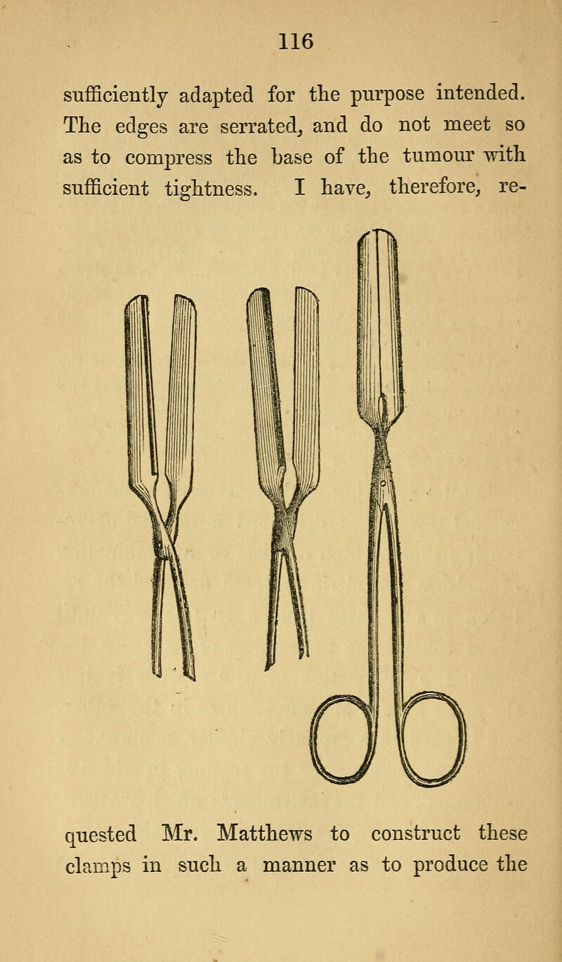 sufficiently adapted for the purpose intended. The edges are serrated, and do not meet so as to compress the base of the tumour with sufficient tightness. I have, therefore, re- quested Mr. Matthews to construct these clamps in such a manner as to produce the