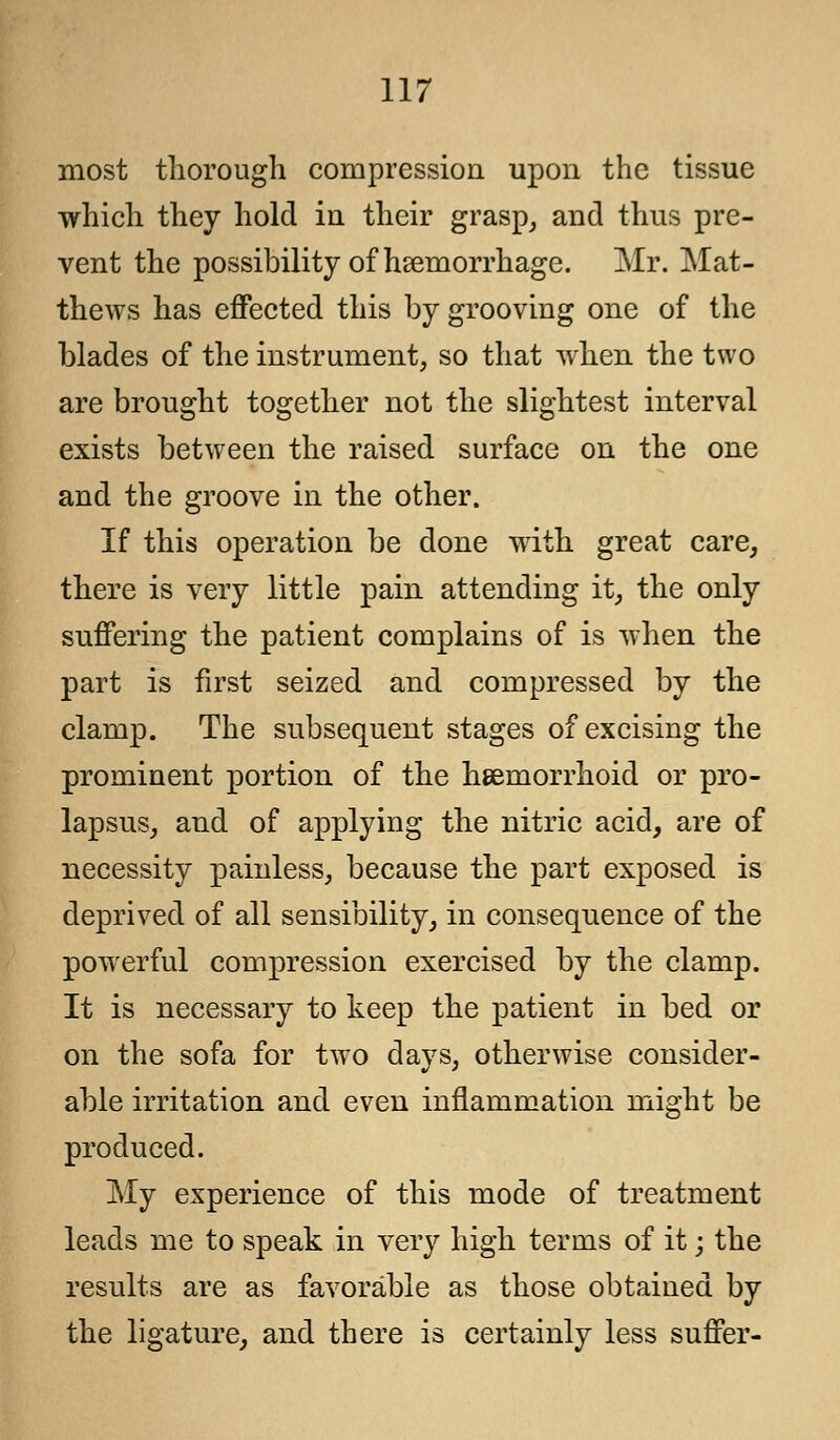 most thorough compression upon the tissue which they hold in their grasp, and thus pre- vent the possibility of haemorrhage. Mr. Mat- thews has effected this by grooving one of the blades of the instrument, so that when the two are brought together not the slightest interval exists between the raised surface on the one and the groove in the other. If this operation be done with great care, there is very little pain attending it, the only suffering the patient complains of is when the part is first seized and compressed by the clamp. The subsequent stages of excising the prominent portion of the hemorrhoid or pro- lapsus, and of applying the nitric acid, are of necessity painless, because the part exposed is deprived of all sensibility, in consequence of the powerful compression exercised by the clamp. It is necessary to keep the patient in bed or on the sofa for two days, otherwise consider- able irritation and even inflammation might be produced. My experience of this mode of treatment leads me to speak in very high terms of it; the results are as favorable as those obtained by the ligature, and there is certainly less suffer-