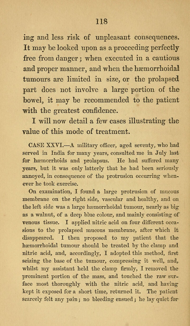 ing and less risk of unpleasant consequences. It may be looked upon as a proceeding perfectly- free from clanger; when executed in a cautious and proper manner, and when the hsemorrhoidal tumours are limited in size, or the prolapsed part does not involve a large portion of the bowel, it may be recommended to the patient with the greatest confidence. I will now detail a few cases illustrating the value of this mode of treatment. CASE XXVI.—A military officer, aged seventy, who had served in India for many years, consulted me in July last for haemorrhoids and prolapsus. He had suffered many years, hut it was only latterly that he had been seriously annoyed, in consequence of the protrusion occurring when- ever he took exercise. On examination, I found a large protrusion of mucous memhrane on the right side, vascular and healthy, and on the left side was a large hsemorrhoidal tumour, nearly as big as a walnut, of a deep blue colour, and mainly consisting of venous tissue. I applied nitric acid on four different occa- sions to the prolapsed mucous membrane, after which it disappeared. I then proposed to my patient that the hseniorrhoidal tumour should be treated by the clamp and nitric acid, and, accordingly, I adopted this method, first seizing the base of the tumour, compressing it well, and, whilst my assistant held the clamp firmly, I removed the prominent portion of the mass, and touched the raw sur- face most thoroughly with the nitric acid, and having kept it exposed for a short time, returned it. The patient scarcely felt any pain j no bleeding ensued; he lay quiet for