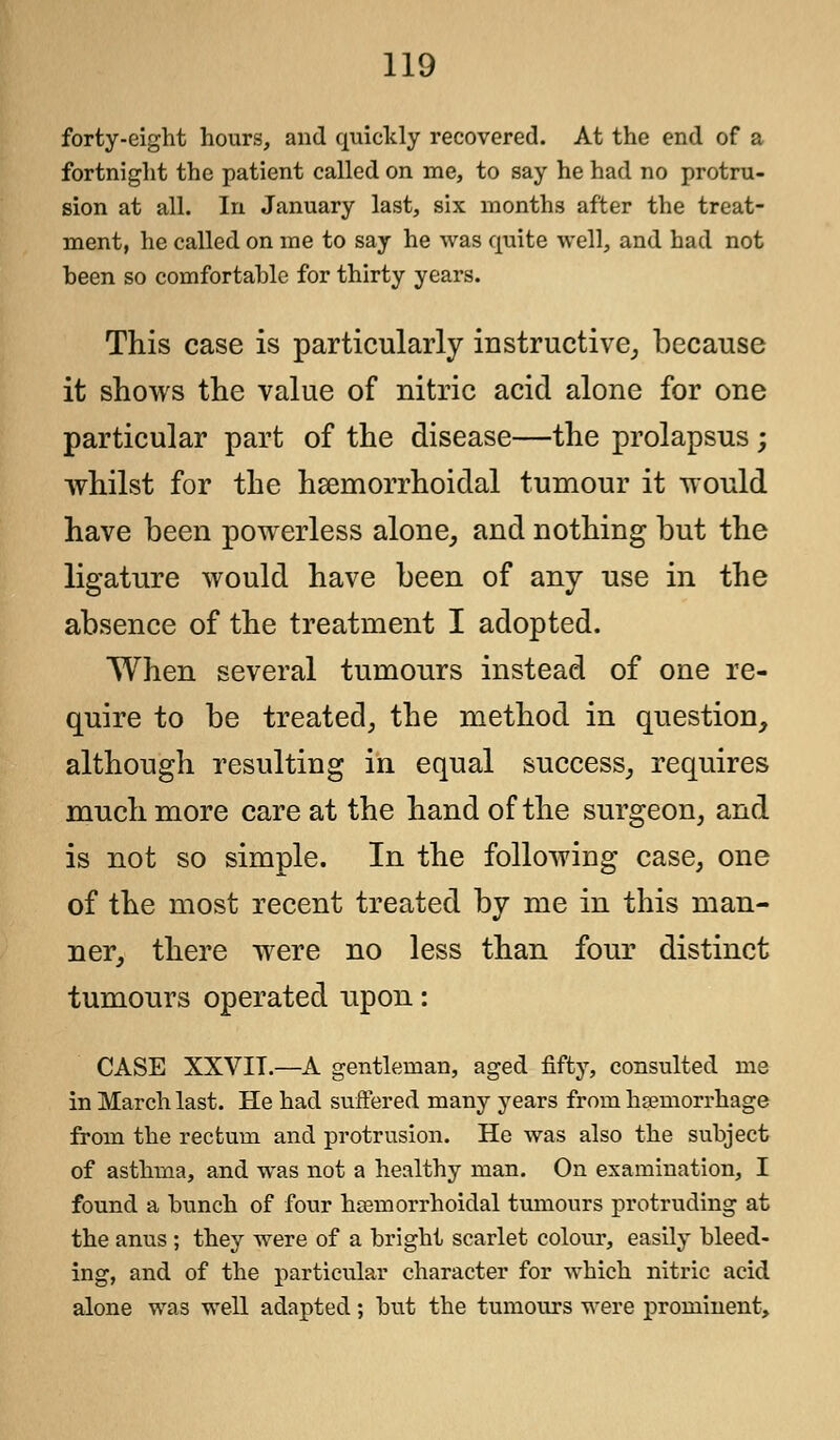 forty-eight hours, and quickly recovered. At the end of a fortnight the patient called on me, to say he had no protru- sion at all. In January last, six months after the treat- ment, he called on me to say he was quite well, and had not been so comfortable for thirty years. This case is particularly instructive,, because it shows the value of nitric acid alone for one particular part of the disease—the prolapsus ; whilst for the hemorrhoidal tumour it would have been powerless alone, and nothing but the ligature would have been of any use in the absence of the treatment I adopted. When several tumours instead of one re- quire to be treated, the method in question, although resulting in equal success, requires much more care at the hand of the surgeon, and is not so simple. In the following case, one of the most recent treated by me in this man- ner, there were no less than four distinct tumours operated upon: CASE XXVIT.—A gentleman, aged fifty, consulted me in March last. He had suffered many years from haemorrhage from the rectum and protrusion. He was also the subject of asthma, and was not a healthy man. On examination, I found a bunch of four hemorrhoidal tumours protruding at the anus ; they were of a bright scarlet colour, easily bleed- ing, and of the particular character for which nitric acid alone was well adapted; but the tumours were prominent,
