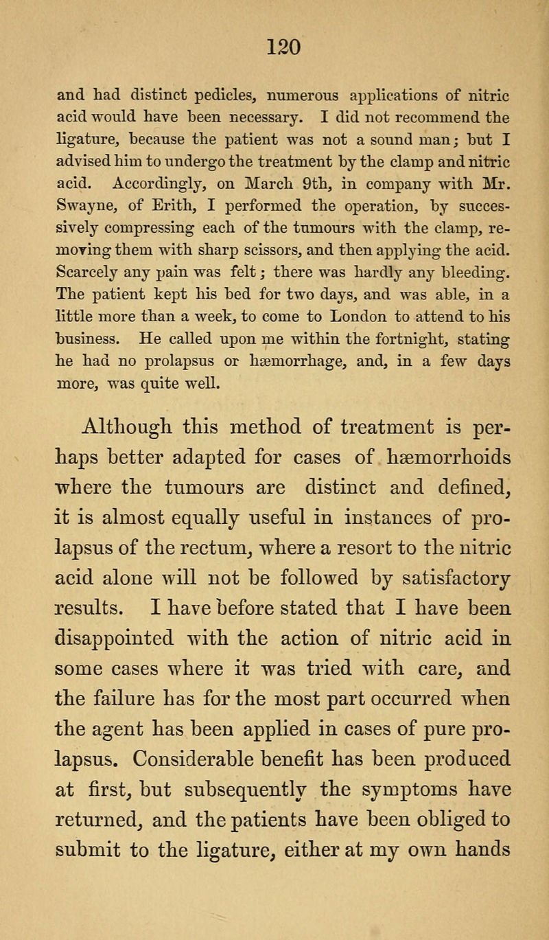 and had distinct pedicles, numerous applications of nitric acid would have heen necessary. I did not recommend the ligature, because the patient was not a sound man; hut I advised him to undergo the treatment by the clamp and nitric acid. Accordingly, on March 9th, in company with Mr. Swayne, of Erith, I performed the operation, by succes- sively compressing each of the tumours with the clamp, re- moving them with sharp scissors, and then applying the acid. Scarcely any pain was felt; there was hardly any bleeding. The patient kept his bed for two days, and was able, in a little more than a week, to come to London to attend to his business. He called upon me within the fortnight, stating he had no prolapsus or haemorrhage, and, in a few days more, was quite well. Although this method of treatment is per- haps better adapted for cases of haemorrhoids where the tumours are distinct and defined, it is almost equally useful in instances of pro- lapsus of the rectum, where a resort to the nitric acid alone will not be followed by satisfactory results. I have before stated that I have been disappointed with the action of nitric acid in some cases where it was tried with care, and the failure has for the most part occurred when the agent has been applied in cases of pure pro- lapsus. Considerable benefit has been produced at first, but subsequently the symptoms have returned, and the patients have been obliged to submit to the ligature, either at my own hands