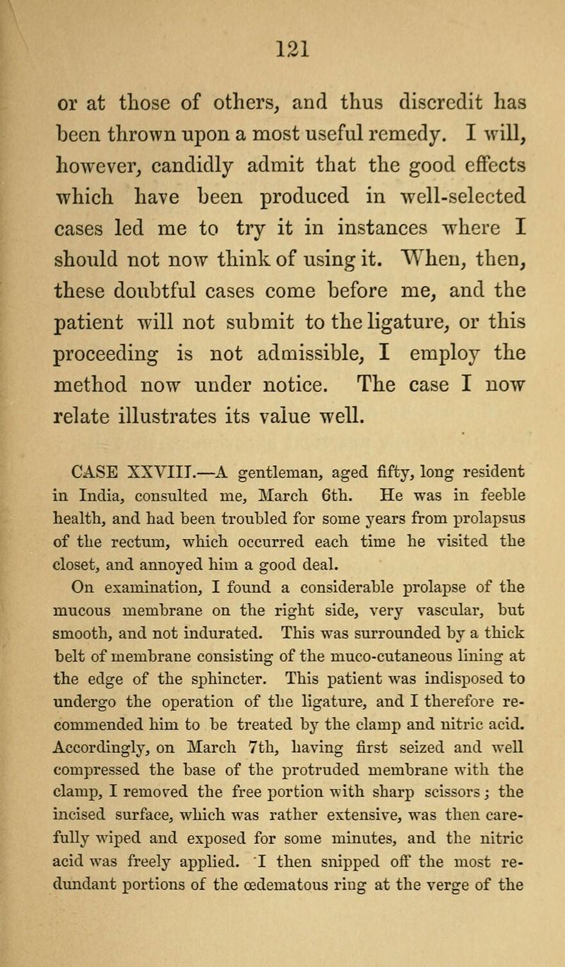 or at those of others, and thus discredit has been thrown upon a most useful remedy. I will, however, candidly admit that the good effects which have been produced in well-selected cases led me to try it in instances where I should not now think of using it. When, then, these doubtful cases come before me, and the patient will not submit to the ligature, or this proceeding is not admissible, I employ the method now under notice. The case I now relate illustrates its value well. CASE XXVIII.—A gentleman, aged fifty, long resident in India, consulted me, March 6th. He was in feeble health, and had been troubled for some years from prolapsus of the rectum, which occurred each time he visited the closet, and annoyed him a good deal. On examination, I found a considerable prolapse of the mucous membrane on the right side, very vascular, but smooth, and not indurated. This was surrounded by a thick belt of membrane consisting of the muco-cutaneous lining at the edge of the sphincter. This patient was indisposed to undergo the operation of the ligature, and I therefore re- commended him to be treated by the clamp and nitric acid. Accordingly, on March 7th, having first seized and well compressed the base of the protruded membrane with the clamp, I removed the free portion with sharp scissors; the incised surface, which was rather extensive, was then care- fully wiped and exposed for some minutes, and the nitric acid was freely applied. I then snipped off the most re- dundant portions of the (edematous ring at the verge of the
