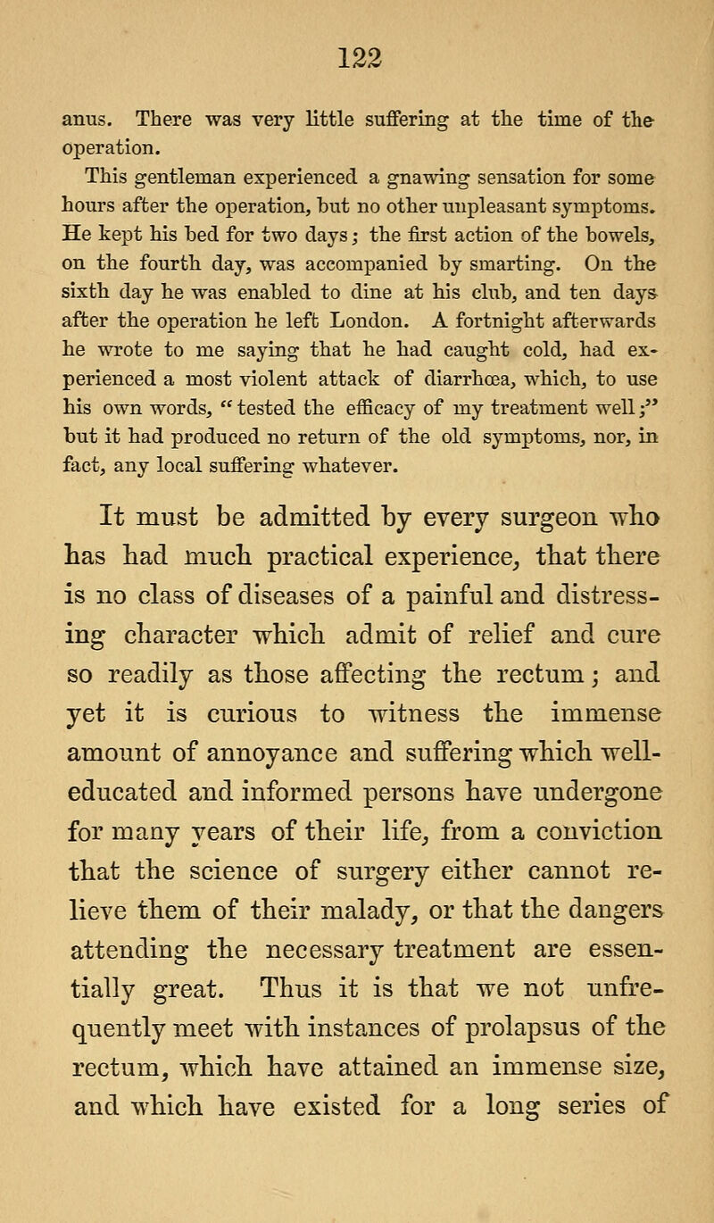 anus. There was very little suffering at the time of the- operation. This gentleman experienced a gnawing sensation for some hours after the operation, but no other unpleasant symptoms. He kept his bed for two days; the first action of the bowels, on the fourth day, was accompanied by smarting. On the sixth day he was enabled to dine at his club, and ten day& after the operation he left London. A fortnight afterwards he wrote to me saying that he had caught cold, had ex- perienced a most violent attack of diarrhoea, which, to use his own words,  tested the efficacy of my treatment well •/' but it had produced no return of the old symptoms, nor, in fact, any local suffering whatever. It must be admitted by every surgeon who has had much practical experience, that there is no class of diseases of a painful and distress- ing character which admit of relief and cure so readily as those affecting the rectum; and yet it is curious to witness the immense amount of annoyance and suffering which well- educated and informed persons have undergone for many years of their life, from a conviction that the science of surgery either cannot re- lieve them of their malady, or that the dangers attending the necessary treatment are essen- tially great. Thus it is that we not unfre- quently meet with instances of prolapsus of the rectum, which have attained an immense size, and which have existed for a long series of