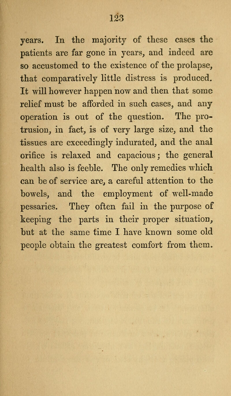 years. In the majority of these cases the patients are far gone in years, and indeed are so accustomed to the existence of the prolapse, that comparatively little distress is produced. It will however happen now and then that some relief must be afforded in such cases, and any operation is out of the question. The pro- trusion, in fact, is of very large size, and the tissues are exceedingly indurated, and the anal orifice is relaxed and capacious; the general health also is feeble. The only remedies which can be of service are, a careful attention to the bowels, and the employment of well-made pessaries. They often fail in the purpose of keeping the parts in their proper situation, but at the same time I have known some old people obtain the greatest comfort from them.