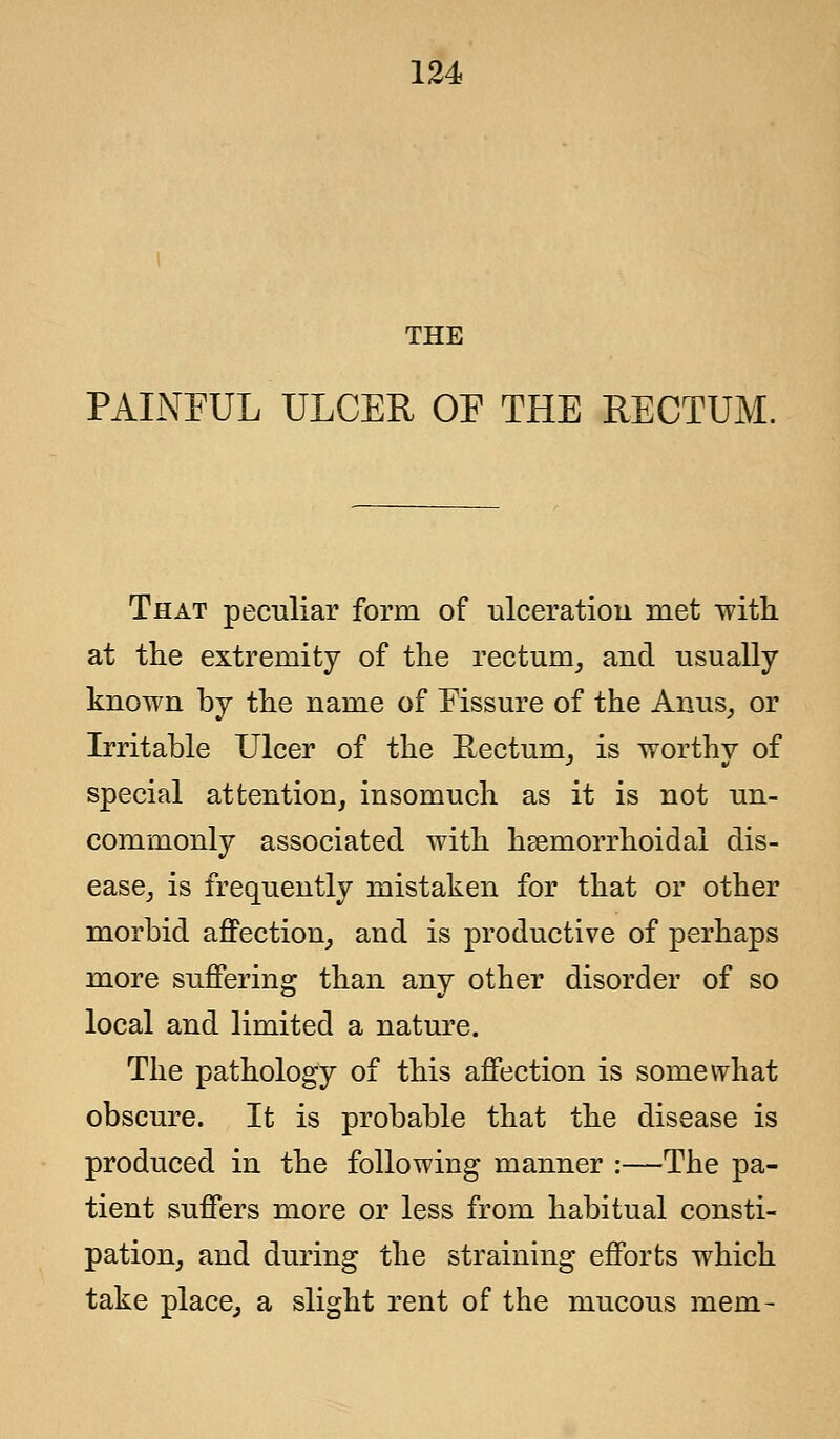 THE PAINEUL ULCER OF THE RECTUM. That peculiar form of ulceration met with, at the extremity of the rectum, and usually known by the name of Fissure of the Anus, or Irritable Ulcer of the Rectum, is worthy of special attention, insomuch as it is not un- commonly associated with hemorrhoidal dis- ease, is frequently mistaken for that or other morbid affection, and is productive of perhaps more suffering than any other disorder of so local and limited a nature. The pathology of this affection is somewhat obscure. It is probable that the disease is produced in the following manner :—The pa- tient suffers more or less from habitual consti- pation, and during the straining efforts which take place, a slight rent of the mucous mem-