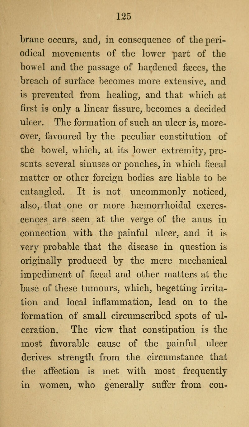 brane occurs, and, in consequence of the peri- odical movements of the lower part of the bowel and the passage of hardened faeces, the breach of surface becomes more extensive, and is prevented from healing, and that which at first is only a linear fissure, becomes a decided ulcer. The formation of such an ulcer is, more- over, favoured by the peculiar constitution of the bowel, which, at its lower extremity, pre- sents several sinuses or pouches, in which faecal matter or other foreign bodies are liable to be entangled. It is not uncommonly noticed, also, that one or more hsemorrhoidal excres- cences are seen at the verge of the anus in connection with the painful ulcer, and it is very probable that the disease in question is originally produced by the mere mechanical impediment of faecal and other matters at the base of these tumours, which, begetting irrita- tion and local inflammation, lead on to the formation of small circumscribed spots of ul- ceration. The view that constipation is the most favorable cause of the painful ulcer derives strength from the circumstance that the affection is met with most frequently in women, who generally suffer from con-