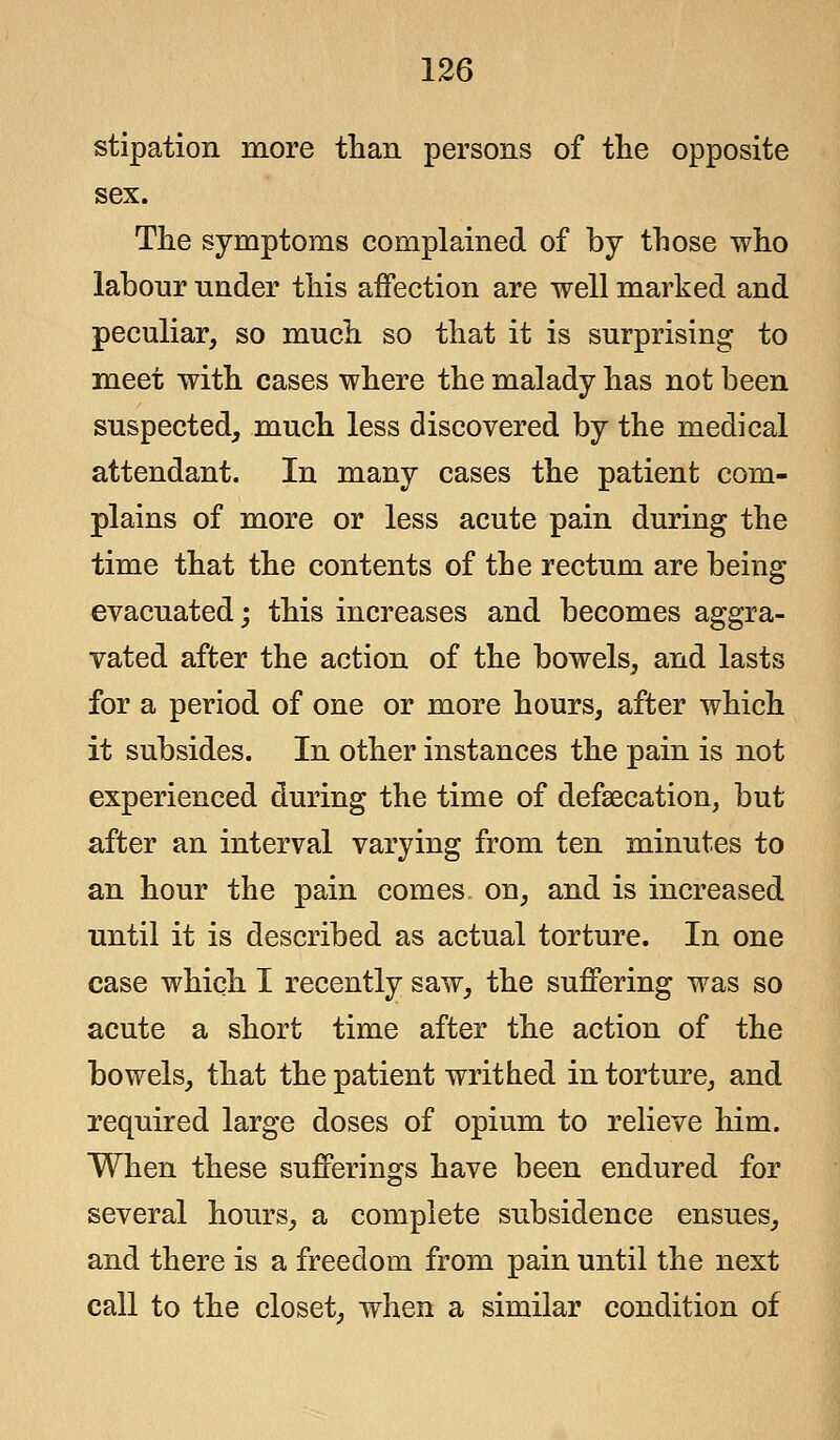 stipation more than persons of the opposite sex. The symptoms complained of by those who labour under this affection are well marked and peculiar, so much so that it is surprising to meet with cases where the malady has not been suspected, much less discovered by the medical attendant. In many cases the patient com- plains of more or less acute pain during the time that the contents of the rectum are being evacuated; this increases and becomes aggra- vated after the action of the bowels, and lasts for a period of one or more hours, after which it subsides. In other instances the pain is not experienced during the time of defalcation, but after an interval varying from ten minutes to an hour the pain comes on, and is increased until it is described as actual torture. In one case which I recently saw, the suffering was so acute a short time after the action of the bowels, that the patient writhed in torture, and required large doses of opium to relieve him. When these sufferings have been endured for several hours, a complete subsidence ensues, and there is a freedom from pain until the next call to the closet, when a similar condition of