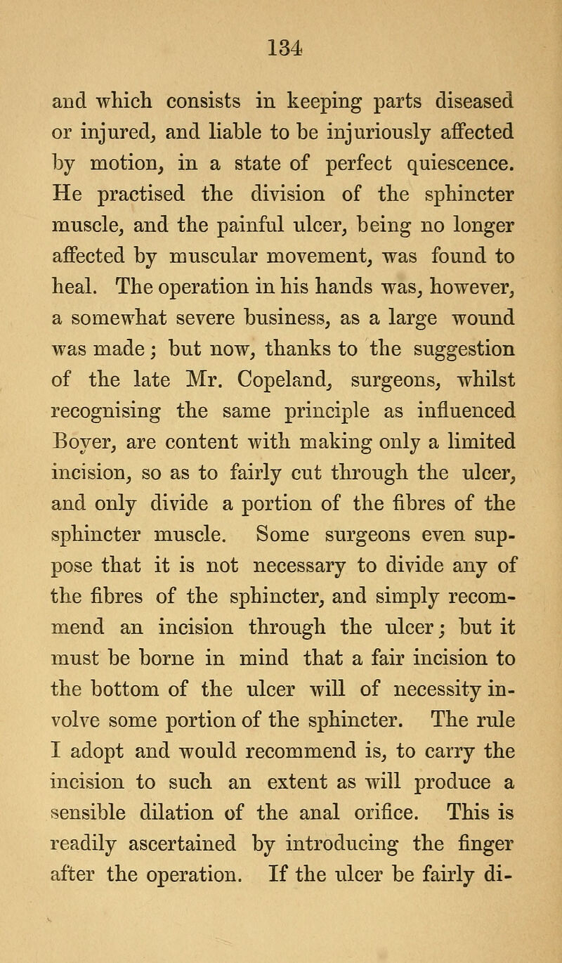 and which consists in keeping parts diseased or injured, and liable to be injuriously affected by motion, in a state of perfect quiescence. He practised the division of the sphincter muscle, and the painful ulcer, being no longer affected by muscular movement, was found to heal. The operation in his hands was, however, a somewhat severe business, as a large wound was made; but now, thanks to the suggestion of the late Mr. Copeland, surgeons, whilst recognising the same principle as influenced Boyer, are content with making only a limited incision, so as to fairly cut through the ulcer, and only divide a portion of the fibres of the sphincter muscle. Some surgeons even sup- pose that it is not necessary to divide any of the fibres of the sphincter, and simply recom- mend an incision through the ulcer; but it must be borne in mind that a fair incision to the bottom of the ulcer will of necessity in- volve some portion of the sphincter. The rule I adopt and would recommend is, to carry the incision to such an extent as will produce a sensible dilation of the anal orifice. This is readily ascertained by introducing the finger after the operation. If the ulcer be fairly di-