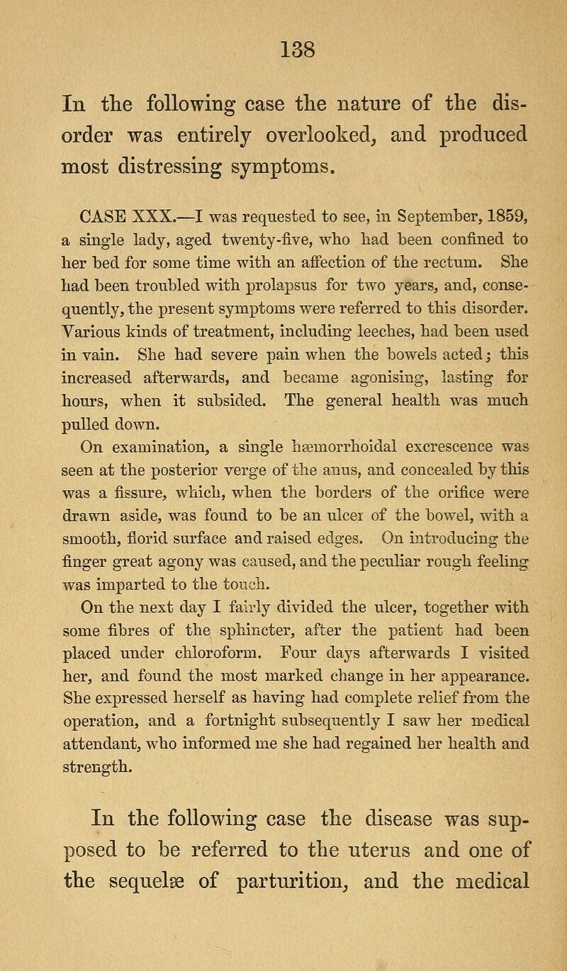 In the following case the nature of the dis- order was entirely overlooked, and produced most distressing symptoms. CASE XXX.—I was requested to see, in September, 1859, a single lady, aged twenty-five, who bad been confined to her bed for some time with an affection of the rectum. She had been troubled with prolapsus for two years, and, conse- quently, the present symptoms were referred to this disorder. Various kinds of treatment, including leeches, had been used in vain. She had severe pain when the bowels acted; this increased afterwards, and became agonising, lasting for hours, when it subsided. The general health was much pulled down. On examination, a single heeinorrhoidal excrescence was seen at the posterior verge of the anus, and concealed by this was a fissure, which, when the borders of the orifice were drawn aside, was found to be an ulcer of the bowel, with a smooth, florid surface and raised edges. On introducing the finger great agony was caused, and the peculiar rough feeling was imparted to the touch. On the next day I fairly divided the ulcer, together with some fibres of the sphincter, after the patient had been placed under chloroform. Four days afterwards I visited her, and found the most marked change in her appearance. She expressed herself as having had complete relief from the operation, and a fortnight subsequently I saw her medical attendant, who informed me she had regained her health and strength. In the following case the disease was sup- posed to be referred to the uterus and one of the sequelse of parturition, and the medical