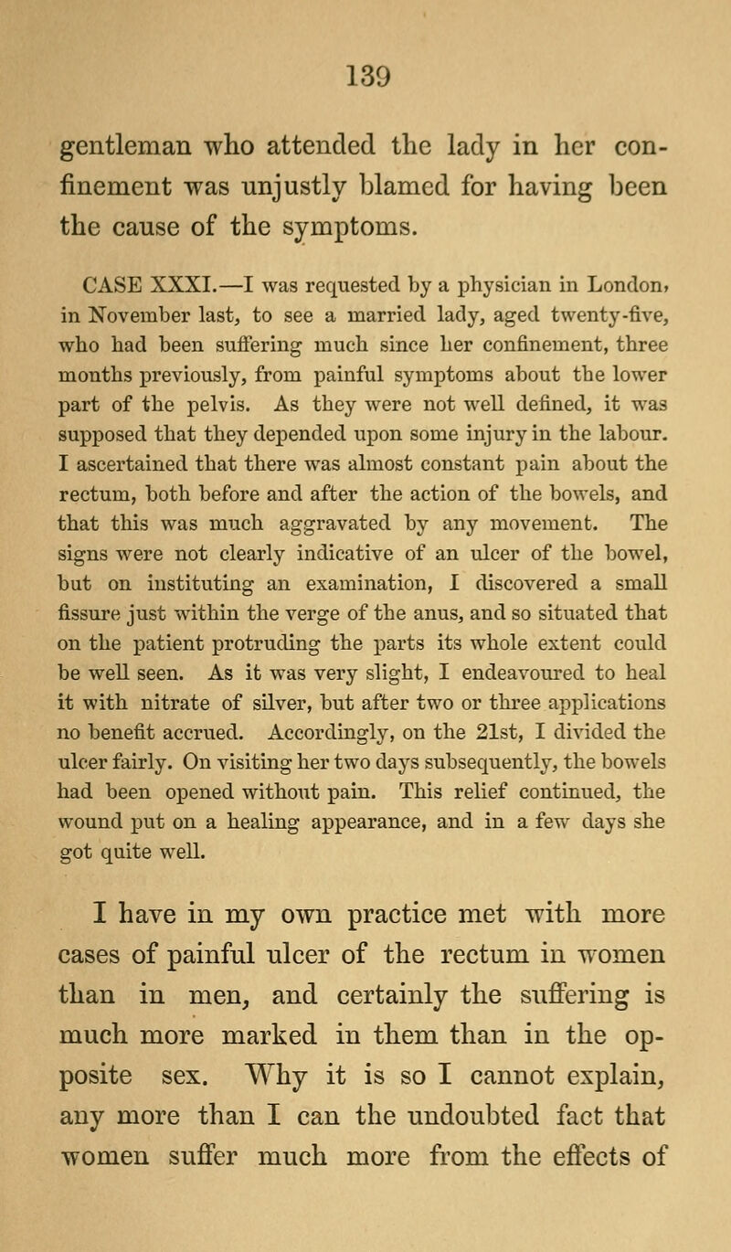gentleman who attended the lady in her con- finement was unjustly blamed for having been the cause of the symptoms. CASE XXXI.—I was requested by a physician in London, in November last, to see a married lady, aged twenty-five, who had been suffering much since her confinement, three months previously, from painful symptoms about the lower part of the pelvis. As they were not well defined, it was supposed that they depended upon some injury in the labour. I ascertained that there was almost constant pain about the rectum, both before and after the action of the bowels, and that this was much aggravated by any movement. The signs were not clearly indicative of an ulcer of the bowel, but on instituting an examination, I discovered a small fissure just within the verge of the anus, and so situated that on the patient protruding the parts its whole extent could be well seen. As it was very slight, I endeavoured to heal it with nitrate of silver, but after two or three applications no benefit accrued. Accordingly, on the 21st, I divided the ulcer fairly. On visiting her two days subsequently, the bowels had been opened without pain. This relief continued, the wound put on a healing appearance, and in a few days she got quite well. I have in my own practice met with more cases of painful ulcer of the rectum in women than in men, and certainly the suffering is much more marked in them than in the op- posite sex. Why it is so I cannot explain, any more than I can the undoubted fact that women suffer much more from the effects of