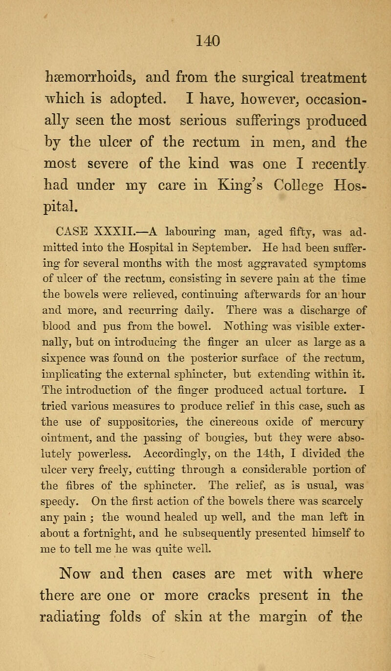 haemorrhoids, and from the surgical treatment which is adopted. I have, however, occasion- ally seen the most serious sufferings produced by the ulcer of the rectum in men, and the most severe of the kind was one I recently had under my care in King's College Hos- pital. CASE XXXII.—A labouring man, aged fifty, was ad- mitted into the Hospital in September. He had been suffer- ing for several months with the most aggravated symptoms of ulcer of the rectum, consisting in severe pain at tbe time the bowels were relieved, continuing afterwards for an hour and more, and recurring daily. There was a discharge of blood and pus from the bowel. Nothing was visible exter- nally, but on introducing the finger an ulcer as large as a sixpence was found on the posterior surface of the rectum, implicating the external sphincter, but extending within it. The introduction of the finger produced actual torture. I tried various measures to produce relief in this case, such as the use of suppositories, the cinereous oxide of mercury ointment, and the passing of bougies, but they were abso- lutely powerless. Accordingly, on the 14th, I divided the ulcer very freely, cutting through a considerable portion of the fibres of the sphincter. The relief, as is usual, was speedy. On the first action of the bowels there was scarcely any pain ; the wound healed up well, and the man left in about a fortnight, and he subsequently presented himself to me to tell me he was quite well. Now and then cases are met with where there are one or more cracks present in the radiating folds of skin at the margin of the