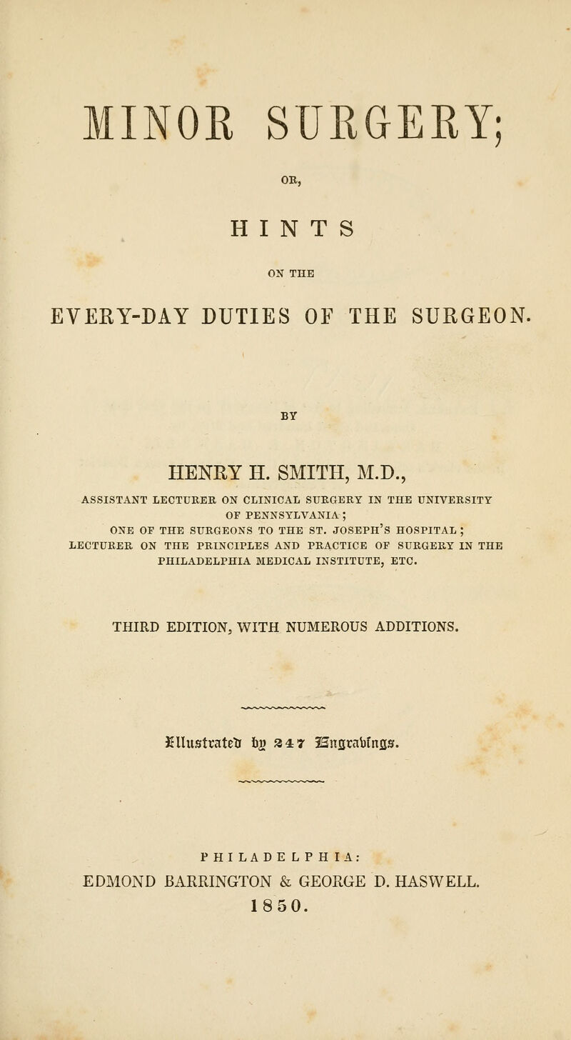 OB, HINTS ON THE EVEKY-DAY DUTIES OF THE SURGEON. BY HENEY H. SMITH, M.D., ASSISTANT LECTUKER ON CLINICAL SURGERY IN THE UNIVERSITY OF PENNSYLVANIA ; ONE OE THE SURGEONS TO THE ST. JOSEPH'S HOSPITAL ; LECTURER ON THE PRINCIPLES AND PRACTICE OF SURGERY IN THE PHILADELPHIA MEDICAL INSTITUTE, ETC. THIRD EDITION, WITH NUMEROUS ADDITIONS. Kllustratetr h^ 2 4:7 25nfirabfns». PHILADE LPH lA; EDMOND BARRINGTON & GEORGE D. HASWELL. 1850.