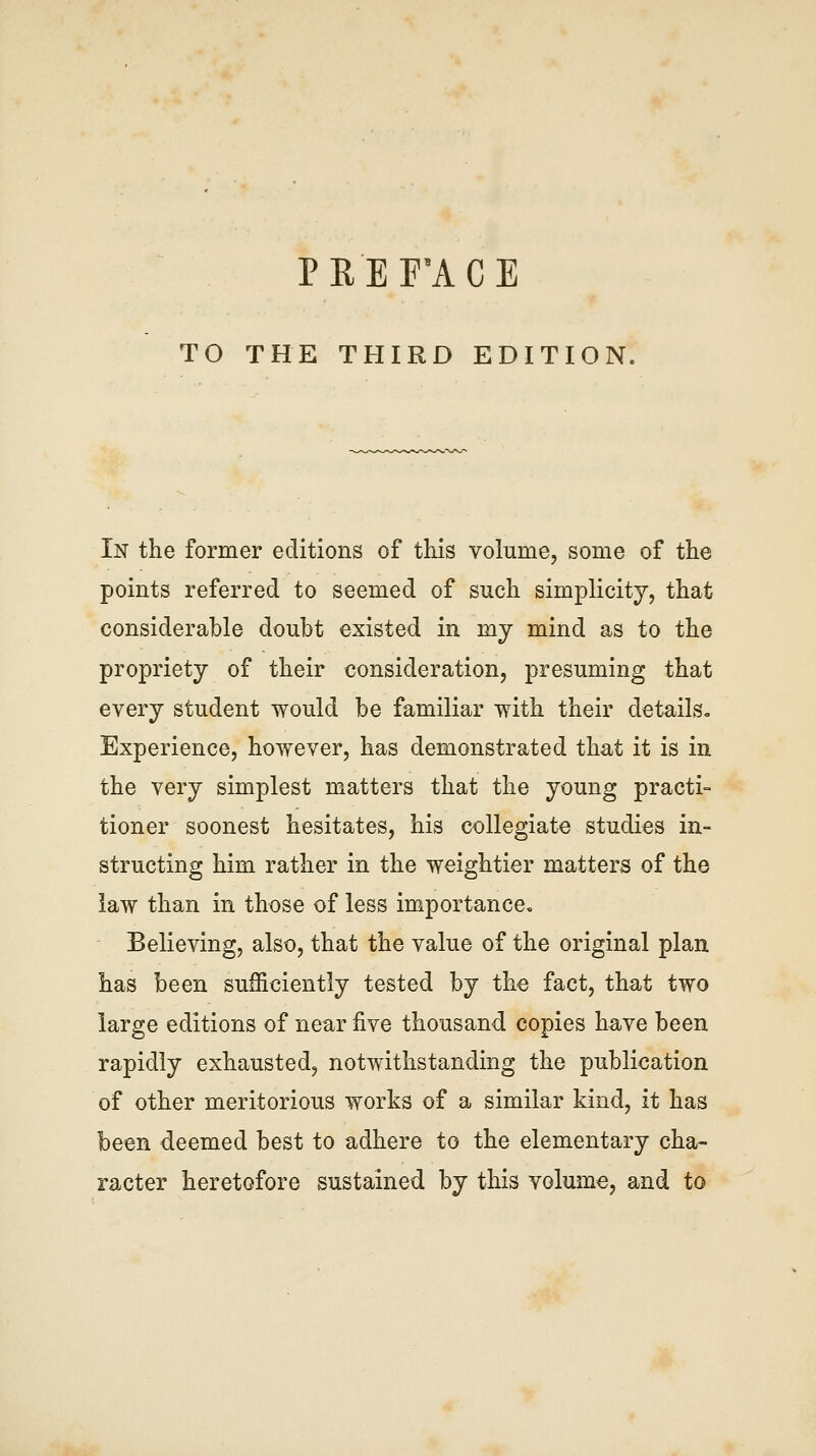 PREF'ACE TO THE THIRD EDITION. In the former editions of this volume, some of the points referred to seemed of such simplicity, that considerable doubt existed in mj mind as to the propriety of their consideration, presuming that every student would be familiar with their detailSo Experience, however, has demonstrated that it is in the very simplest matters that the young practi- tioner soonest hesitates, his collegiate studies in- structing him rather in the weightier matters of the law than in those of less importance. Believing, also, that the value of the original plan has been sufficiently tested by the fact, tha,t two large editions of near five thousand copies have been rapidly exhausted, notwithstanding the publication of other meritorious works of a similar kind, it has been deemed best to adhere to the elementary cha- racter heretofore sustained by this volume, and to